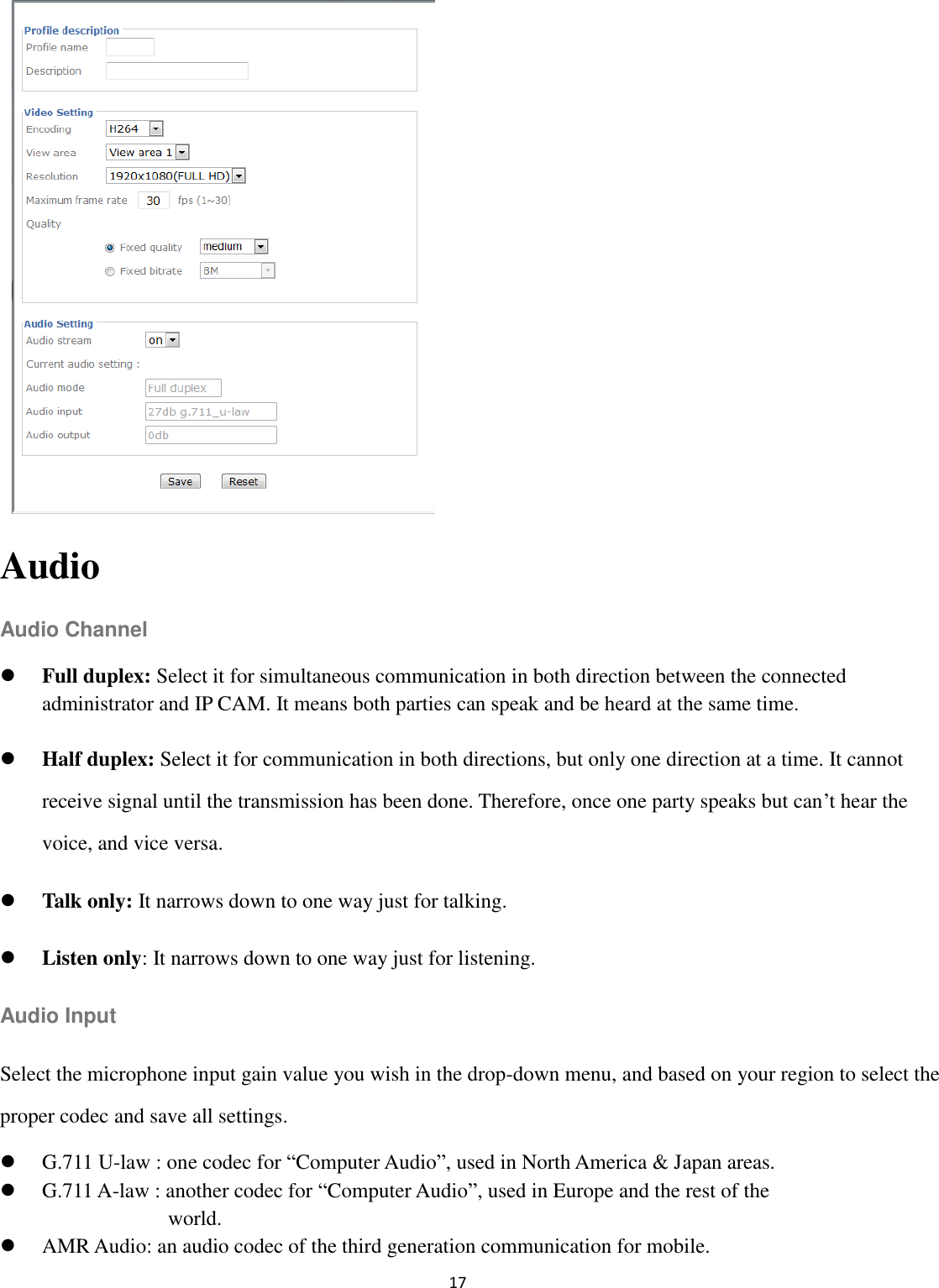 17            Audio Audio Channel  Full duplex: Select it for simultaneous communication in both direction between the connected administrator and IP CAM. It means both parties can speak and be heard at the same time.  Half duplex: Select it for communication in both directions, but only one direction at a time. It cannot receive signal until the transmission has been done. Therefore, once one party speaks but can’t hear the voice, and vice versa.  Talk only: It narrows down to one way just for talking.  Listen only: It narrows down to one way just for listening. Audio Input Select the microphone input gain value you wish in the drop-down menu, and based on your region to select the proper codec and save all settings.  G.711 U-law : one codec for “Computer Audio”, used in North America &amp; Japan areas.    G.711 A-law : another codec for “Computer Audio”, used in Europe and the rest of the   world.    AMR Audio: an audio codec of the third generation communication for mobile. 