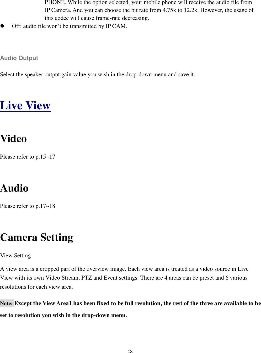 18  PHONE. While the option selected, your mobile phone will receive the audio file from IP Camera. And you can choose the bit rate from 4.75k to 12.2k. However, the usage of this codec will cause frame-rate decreasing.    Off: audio file won’t be transmitted by IP CAM.  Audio Output Select the speaker output gain value you wish in the drop-down menu and save it.  Live View  Video Please refer to p.15~17  Audio Please refer to p.17~18  Camera Setting View Setting A view area is a cropped part of the overview image. Each view area is treated as a video source in Live View with its own Video Stream, PTZ and Event settings. There are 4 areas can be preset and 6 various resolutions for each view area. Note: Except the View Area1 has been fixed to be full resolution, the rest of the three are available to be set to resolution you wish in the drop-down menu. 