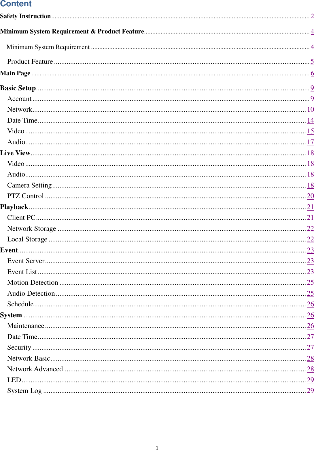 1  Content Safety Instruction ............................................................................................................................................................ 2 Minimum System Requirement &amp; Product Feature .................................................................................................... 4   Minimum System Requirement .................................................................................................................................... 4   Product Feature .............................................................................................................................................. 5 Main Page ........................................................................................................................................................................ 6 Basic Setup ........................................................................................................................................................ 9     Account .......................................................................................................................................................... 9     Network........................................................................................................................................................ 10     Date Time ..................................................................................................................................................... 14     Video ............................................................................................................................................................ 15     Audio............................................................................................................................................................ 17 Live View......................................................................................................................................................... 18     Video ............................................................................................................................................................ 18     Audio............................................................................................................................................................ 18     Camera Setting ............................................................................................................................................. 18     PTZ Control ................................................................................................................................................. 20 Playback .......................................................................................................................................................... 21     Client PC ...................................................................................................................................................... 21     Network Storage .......................................................................................................................................... 22     Local Storage ............................................................................................................................................... 22 Event................................................................................................................................................................ 23     Event Server ................................................................................................................................................. 23     Event List ..................................................................................................................................................... 23     Motion Detection ......................................................................................................................................... 25     Audio Detection ........................................................................................................................................... 25     Schedule ....................................................................................................................................................... 26 System ............................................................................................................................................................. 26     Maintenance ................................................................................................................................................. 26     Date Time ..................................................................................................................................................... 27     Security ........................................................................................................................................................ 27     Network Basic .............................................................................................................................................. 28     Network Advanced....................................................................................................................................... 28     LED .............................................................................................................................................................. 29     System Log .................................................................................................................................................. 29   