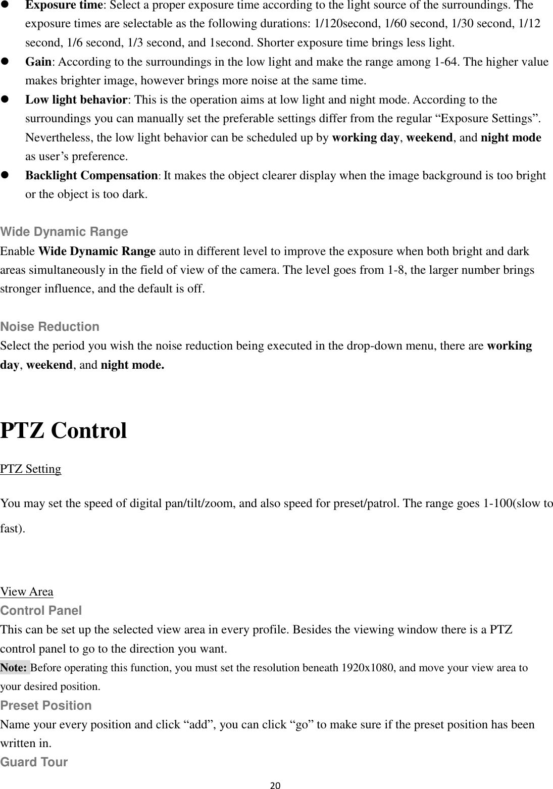 20   Exposure time: Select a proper exposure time according to the light source of the surroundings. The exposure times are selectable as the following durations: 1/120second, 1/60 second, 1/30 second, 1/12 second, 1/6 second, 1/3 second, and 1second. Shorter exposure time brings less light.  Gain: According to the surroundings in the low light and make the range among 1-64. The higher value makes brighter image, however brings more noise at the same time.  Low light behavior: This is the operation aims at low light and night mode. According to the surroundings you can manually set the preferable settings differ from the regular “Exposure Settings”. Nevertheless, the low light behavior can be scheduled up by working day, weekend, and night mode as user’s preference.  Backlight Compensation: It makes the object clearer display when the image background is too bright or the object is too dark.  Wide Dynamic Range Enable Wide Dynamic Range auto in different level to improve the exposure when both bright and dark areas simultaneously in the field of view of the camera. The level goes from 1-8, the larger number brings stronger influence, and the default is off.  Noise Reduction Select the period you wish the noise reduction being executed in the drop-down menu, there are working day, weekend, and night mode.  PTZ Control PTZ Setting You may set the speed of digital pan/tilt/zoom, and also speed for preset/patrol. The range goes 1-100(slow to fast).  View Area Control Panel This can be set up the selected view area in every profile. Besides the viewing window there is a PTZ control panel to go to the direction you want. Note: Before operating this function, you must set the resolution beneath 1920x1080, and move your view area to your desired position. Preset Position Name your every position and click “add”, you can click “go” to make sure if the preset position has been written in. Guard Tour 