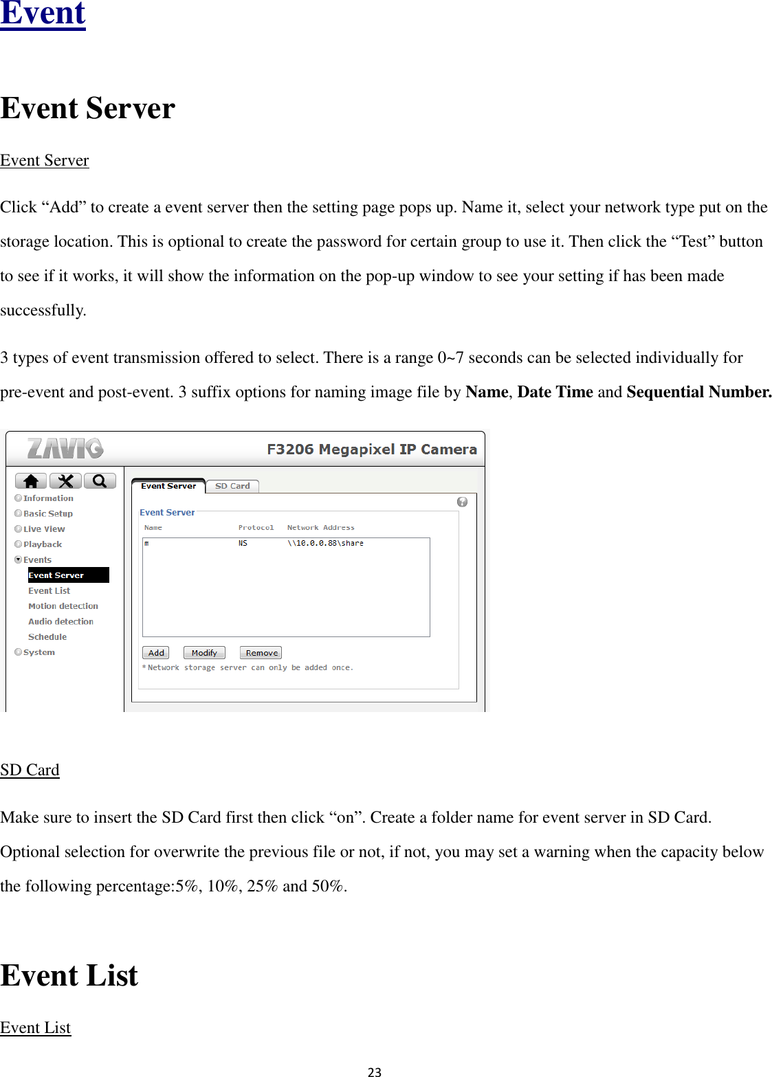 23  Event  Event Server Event Server Click “Add” to create a event server then the setting page pops up. Name it, select your network type put on the storage location. This is optional to create the password for certain group to use it. Then click the “Test” button to see if it works, it will show the information on the pop-up window to see your setting if has been made successfully. 3 types of event transmission offered to select. There is a range 0~7 seconds can be selected individually for pre-event and post-event. 3 suffix options for naming image file by Name, Date Time and Sequential Number.        SD Card Make sure to insert the SD Card first then click “on”. Create a folder name for event server in SD Card. Optional selection for overwrite the previous file or not, if not, you may set a warning when the capacity below the following percentage:5%, 10%, 25% and 50%.  Event List Event List 