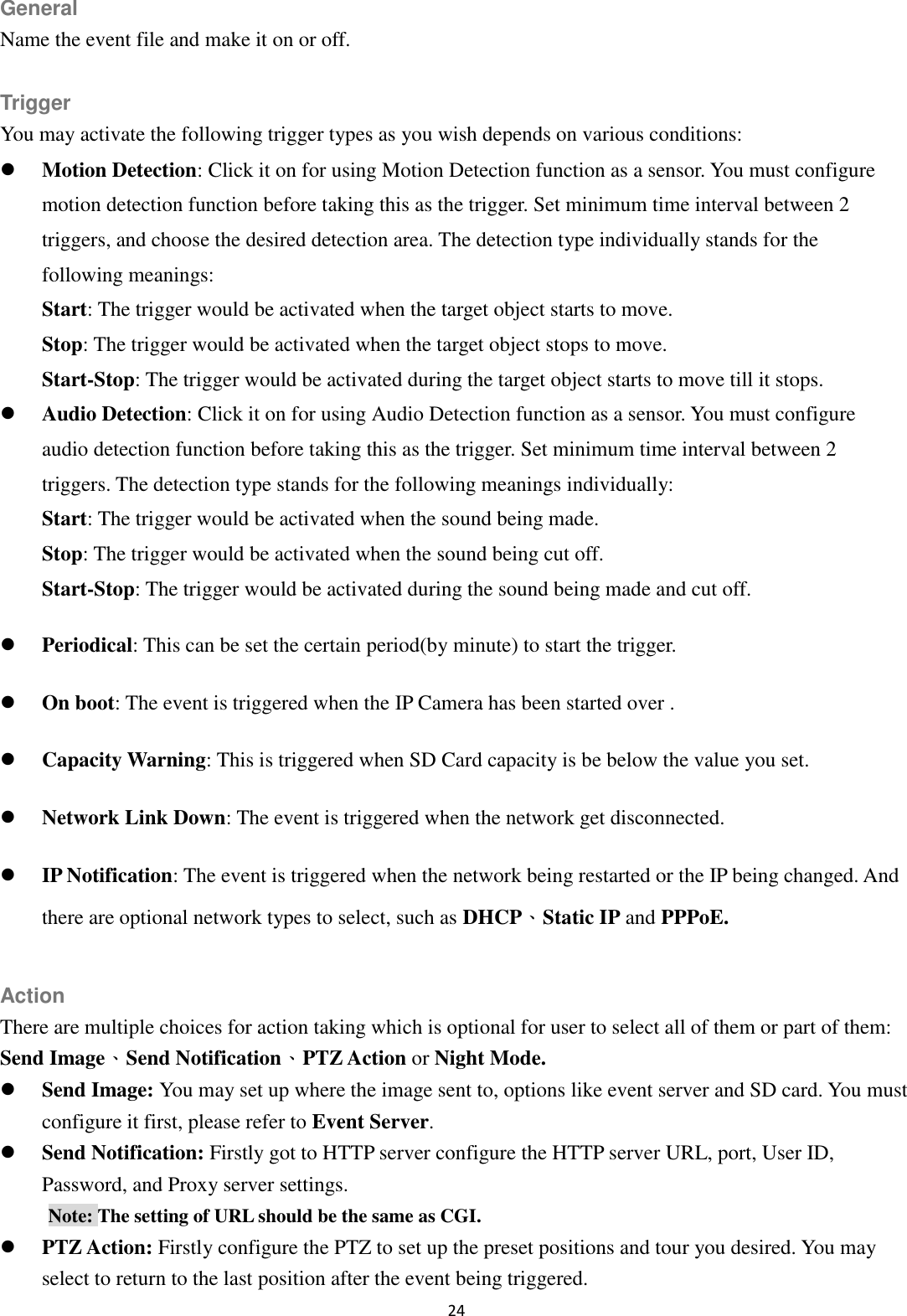 24  General Name the event file and make it on or off.  Trigger You may activate the following trigger types as you wish depends on various conditions:  Motion Detection: Click it on for using Motion Detection function as a sensor. You must configure motion detection function before taking this as the trigger. Set minimum time interval between 2 triggers, and choose the desired detection area. The detection type individually stands for the following meanings:   Start: The trigger would be activated when the target object starts to move. Stop: The trigger would be activated when the target object stops to move. Start-Stop: The trigger would be activated during the target object starts to move till it stops.  Audio Detection: Click it on for using Audio Detection function as a sensor. You must configure audio detection function before taking this as the trigger. Set minimum time interval between 2 triggers. The detection type stands for the following meanings individually:   Start: The trigger would be activated when the sound being made. Stop: The trigger would be activated when the sound being cut off. Start-Stop: The trigger would be activated during the sound being made and cut off.  Periodical: This can be set the certain period(by minute) to start the trigger.  On boot: The event is triggered when the IP Camera has been started over .  Capacity Warning: This is triggered when SD Card capacity is be below the value you set.  Network Link Down: The event is triggered when the network get disconnected.  IP Notification: The event is triggered when the network being restarted or the IP being changed. And there are optional network types to select, such as DHCP、Static IP and PPPoE.  Action There are multiple choices for action taking which is optional for user to select all of them or part of them: Send Image、Send Notification、PTZ Action or Night Mode.  Send Image: You may set up where the image sent to, options like event server and SD card. You must configure it first, please refer to Event Server.  Send Notification: Firstly got to HTTP server configure the HTTP server URL, port, User ID, Password, and Proxy server settings. Note: The setting of URL should be the same as CGI.  PTZ Action: Firstly configure the PTZ to set up the preset positions and tour you desired. You may select to return to the last position after the event being triggered. 