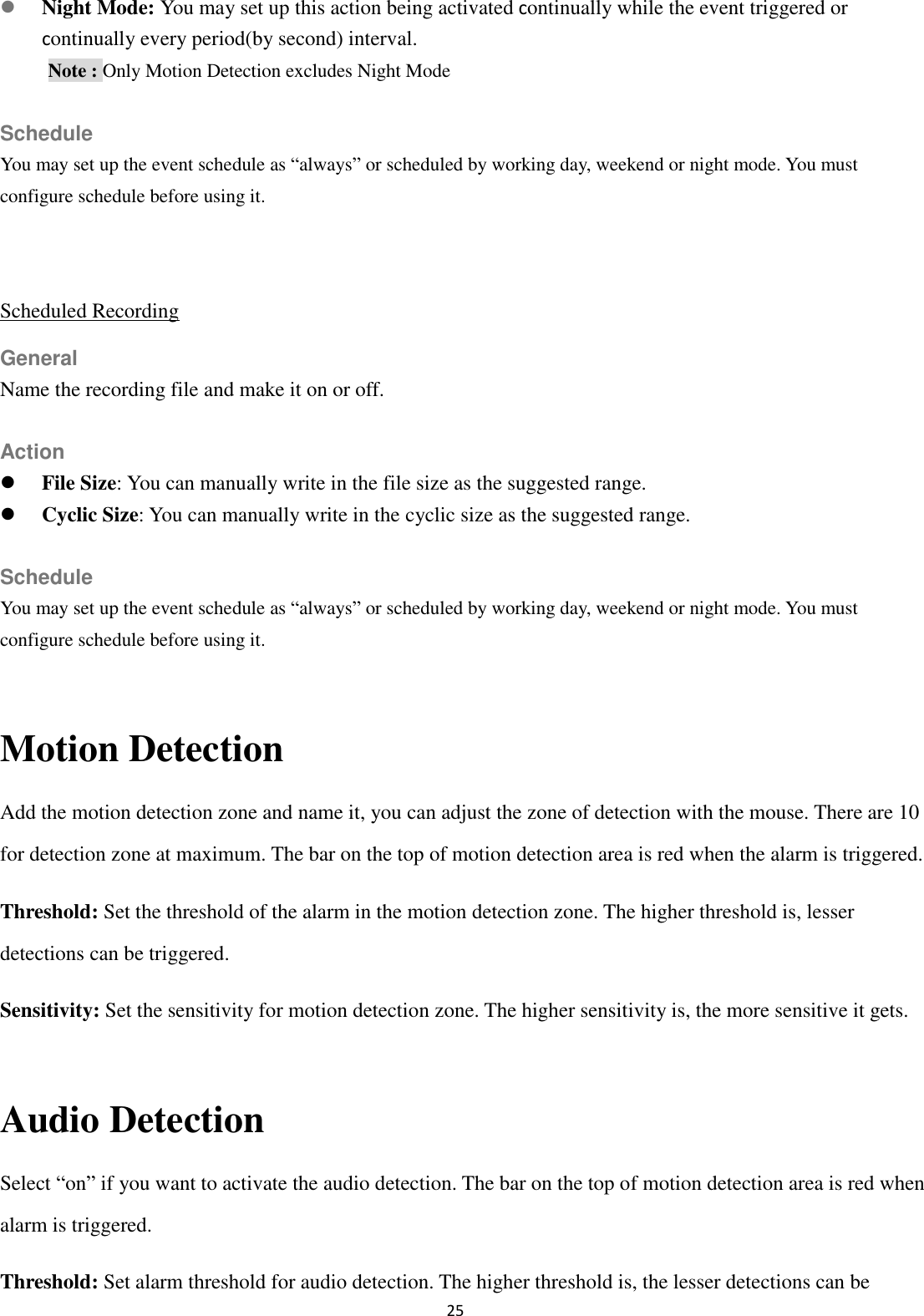 25   Night Mode: You may set up this action being activated continually while the event triggered or continually every period(by second) interval. Note : Only Motion Detection excludes Night Mode  Schedule You may set up the event schedule as “always” or scheduled by working day, weekend or night mode. You must configure schedule before using it.  Scheduled Recording General Name the recording file and make it on or off.  Action  File Size: You can manually write in the file size as the suggested range.  Cyclic Size: You can manually write in the cyclic size as the suggested range.  Schedule You may set up the event schedule as “always” or scheduled by working day, weekend or night mode. You must configure schedule before using it.  Motion Detection Add the motion detection zone and name it, you can adjust the zone of detection with the mouse. There are 10 for detection zone at maximum. The bar on the top of motion detection area is red when the alarm is triggered. Threshold: Set the threshold of the alarm in the motion detection zone. The higher threshold is, lesser detections can be triggered. Sensitivity: Set the sensitivity for motion detection zone. The higher sensitivity is, the more sensitive it gets.  Audio Detection Select “on” if you want to activate the audio detection. The bar on the top of motion detection area is red when alarm is triggered. Threshold: Set alarm threshold for audio detection. The higher threshold is, the lesser detections can be 