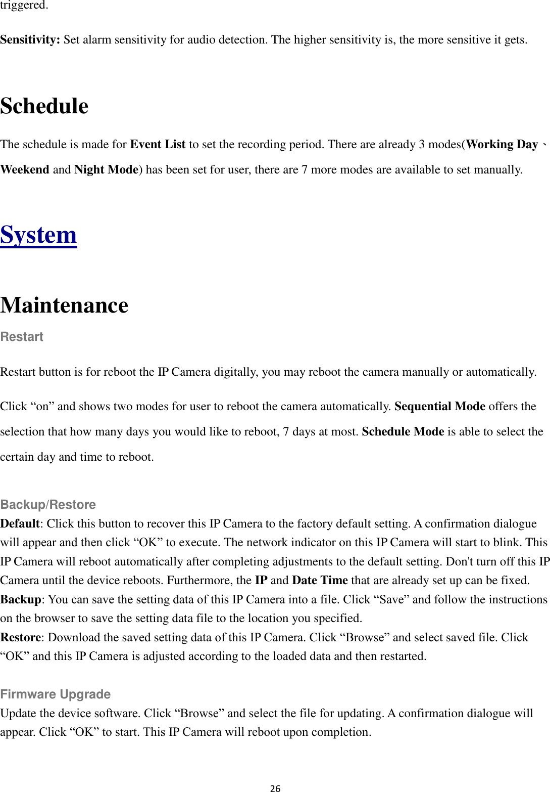 26  triggered. Sensitivity: Set alarm sensitivity for audio detection. The higher sensitivity is, the more sensitive it gets.  Schedule The schedule is made for Event List to set the recording period. There are already 3 modes(Working Day、Weekend and Night Mode) has been set for user, there are 7 more modes are available to set manually.  System  Maintenance Restart Restart button is for reboot the IP Camera digitally, you may reboot the camera manually or automatically. Click “on” and shows two modes for user to reboot the camera automatically. Sequential Mode offers the selection that how many days you would like to reboot, 7 days at most. Schedule Mode is able to select the certain day and time to reboot.  Backup/Restore Default: Click this button to recover this IP Camera to the factory default setting. A confirmation dialogue will appear and then click “OK” to execute. The network indicator on this IP Camera will start to blink. This IP Camera will reboot automatically after completing adjustments to the default setting. Don&apos;t turn off this IP Camera until the device reboots. Furthermore, the IP and Date Time that are already set up can be fixed. Backup: You can save the setting data of this IP Camera into a file. Click “Save” and follow the instructions on the browser to save the setting data file to the location you specified. Restore: Download the saved setting data of this IP Camera. Click “Browse” and select saved file. Click “OK” and this IP Camera is adjusted according to the loaded data and then restarted.  Firmware Upgrade Update the device software. Click “Browse” and select the file for updating. A confirmation dialogue will appear. Click “OK” to start. This IP Camera will reboot upon completion.  