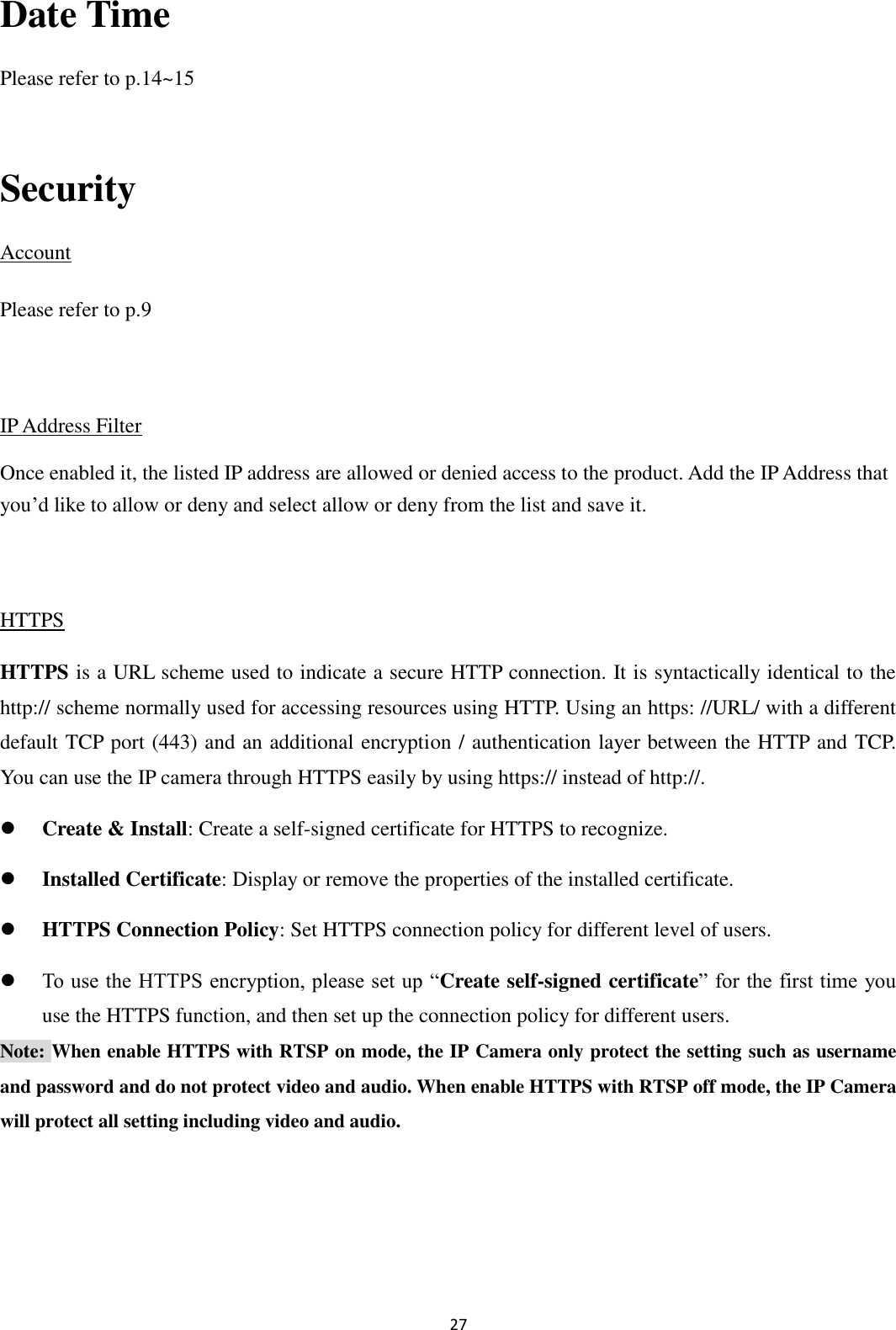 27  Date Time Please refer to p.14~15  Security Account Please refer to p.9  IP Address Filter Once enabled it, the listed IP address are allowed or denied access to the product. Add the IP Address that you’d like to allow or deny and select allow or deny from the list and save it.  HTTPS HTTPS is a URL scheme used to indicate a secure HTTP connection. It is syntactically identical to the http:// scheme normally used for accessing resources using HTTP. Using an https: //URL/ with a different default TCP port (443) and an additional encryption / authentication layer between the HTTP and TCP. You can use the IP camera through HTTPS easily by using https:// instead of http://.  Create &amp; Install: Create a self-signed certificate for HTTPS to recognize.  Installed Certificate: Display or remove the properties of the installed certificate.  HTTPS Connection Policy: Set HTTPS connection policy for different level of users.  To use the HTTPS encryption, please set up “Create self-signed certificate” for the first time you use the HTTPS function, and then set up the connection policy for different users. Note: When enable HTTPS with RTSP on mode, the IP Camera only protect the setting such as username and password and do not protect video and audio. When enable HTTPS with RTSP off mode, the IP Camera will protect all setting including video and audio.    