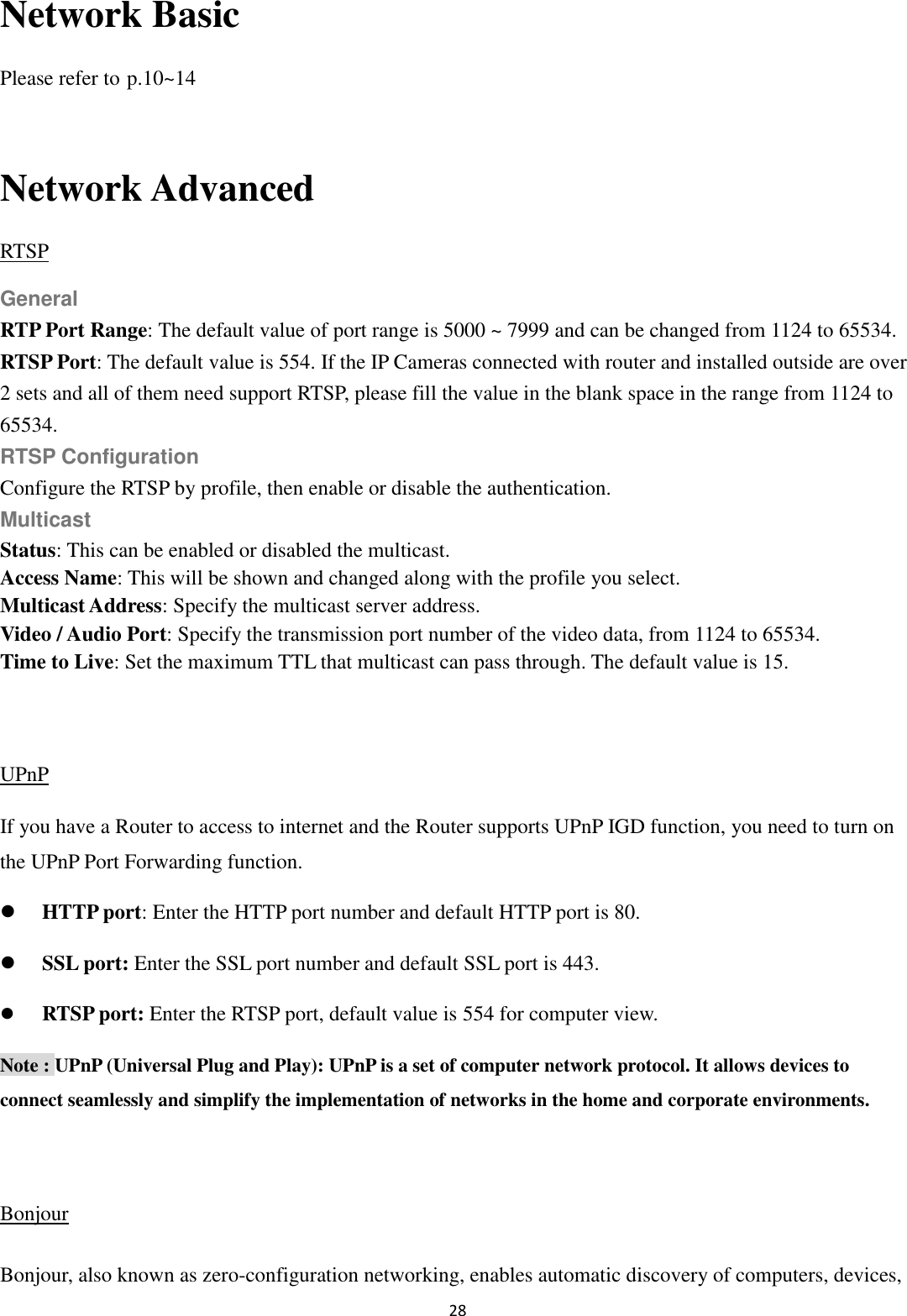 28  Network Basic Please refer to p.10~14  Network Advanced RTSP General RTP Port Range: The default value of port range is 5000 ~ 7999 and can be changed from 1124 to 65534. RTSP Port: The default value is 554. If the IP Cameras connected with router and installed outside are over 2 sets and all of them need support RTSP, please fill the value in the blank space in the range from 1124 to 65534. RTSP Configuration Configure the RTSP by profile, then enable or disable the authentication. Multicast Status: This can be enabled or disabled the multicast. Access Name: This will be shown and changed along with the profile you select. Multicast Address: Specify the multicast server address.   Video / Audio Port: Specify the transmission port number of the video data, from 1124 to 65534. Time to Live: Set the maximum TTL that multicast can pass through. The default value is 15.  UPnP If you have a Router to access to internet and the Router supports UPnP IGD function, you need to turn on the UPnP Port Forwarding function.  HTTP port: Enter the HTTP port number and default HTTP port is 80.  SSL port: Enter the SSL port number and default SSL port is 443.  RTSP port: Enter the RTSP port, default value is 554 for computer view. Note : UPnP (Universal Plug and Play): UPnP is a set of computer network protocol. It allows devices to connect seamlessly and simplify the implementation of networks in the home and corporate environments.    Bonjour Bonjour, also known as zero-configuration networking, enables automatic discovery of computers, devices, 