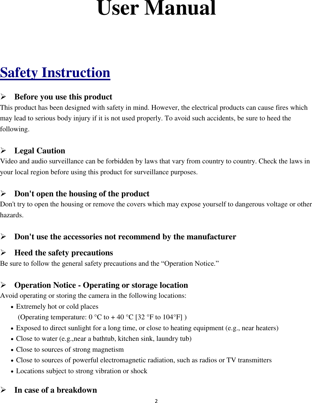 2   User Manual  Safety Instruction  Before you use this product This product has been designed with safety in mind. However, the electrical products can cause fires which may lead to serious body injury if it is not used properly. To avoid such accidents, be sure to heed the following.  Legal Caution Video and audio surveillance can be forbidden by laws that vary from country to country. Check the laws in your local region before using this product for surveillance purposes.    Don&apos;t open the housing of the product Don&apos;t try to open the housing or remove the covers which may expose yourself to dangerous voltage or other hazards.  Don&apos;t use the accessories not recommend by the manufacturer  Heed the safety precautions Be sure to follow the general safety precautions and the “Operation Notice.”  Operation Notice - Operating or storage location Avoid operating or storing the camera in the following locations:  Extremely hot or cold places   (Operating temperature: 0 °C to + 40 °C [32 °F to 104°F] )  Exposed to direct sunlight for a long time, or close to heating equipment (e.g., near heaters)  Close to water (e.g.,near a bathtub, kitchen sink, laundry tub)  Close to sources of strong magnetism    Close to sources of powerful electromagnetic radiation, such as radios or TV transmitters    Locations subject to strong vibration or shock  In case of a breakdown 