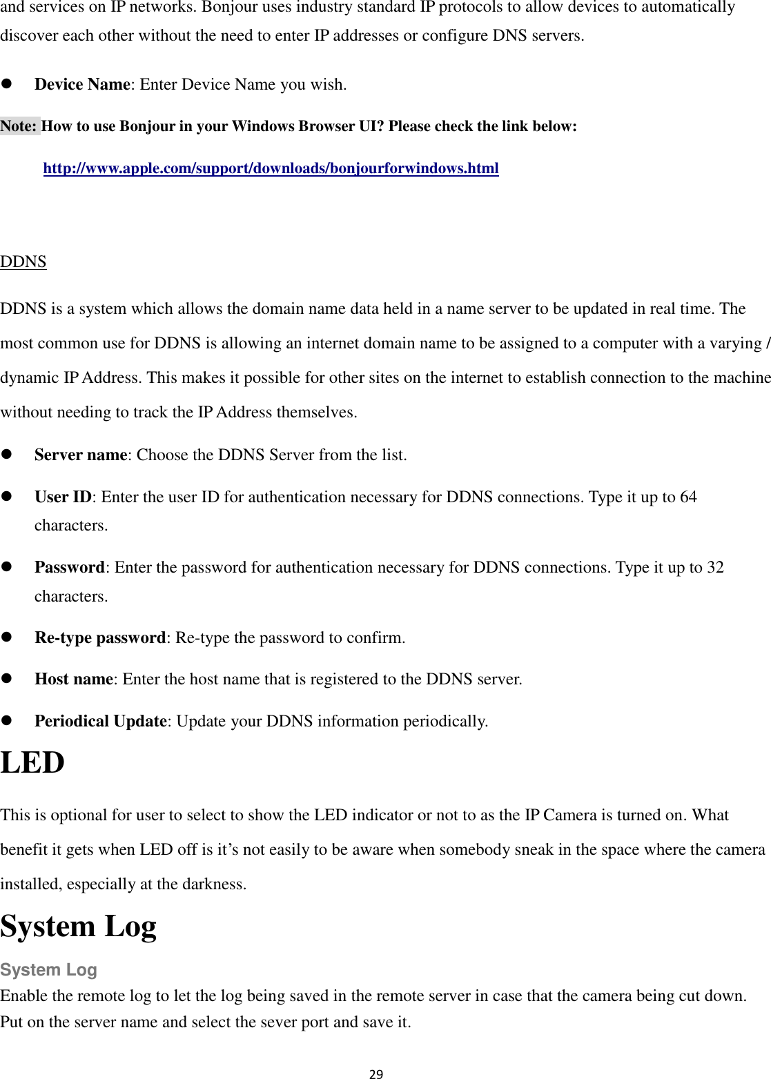 29  and services on IP networks. Bonjour uses industry standard IP protocols to allow devices to automatically discover each other without the need to enter IP addresses or configure DNS servers.  Device Name: Enter Device Name you wish.   Note: How to use Bonjour in your Windows Browser UI? Please check the link below: http://www.apple.com/support/downloads/bonjourforwindows.html  DDNS DDNS is a system which allows the domain name data held in a name server to be updated in real time. The most common use for DDNS is allowing an internet domain name to be assigned to a computer with a varying / dynamic IP Address. This makes it possible for other sites on the internet to establish connection to the machine without needing to track the IP Address themselves.  Server name: Choose the DDNS Server from the list.  User ID: Enter the user ID for authentication necessary for DDNS connections. Type it up to 64 characters.  Password: Enter the password for authentication necessary for DDNS connections. Type it up to 32 characters.  Re-type password: Re-type the password to confirm.  Host name: Enter the host name that is registered to the DDNS server.  Periodical Update: Update your DDNS information periodically. LED   This is optional for user to select to show the LED indicator or not to as the IP Camera is turned on. What benefit it gets when LED off is it’s not easily to be aware when somebody sneak in the space where the camera installed, especially at the darkness. System Log System Log Enable the remote log to let the log being saved in the remote server in case that the camera being cut down. Put on the server name and select the sever port and save it.  