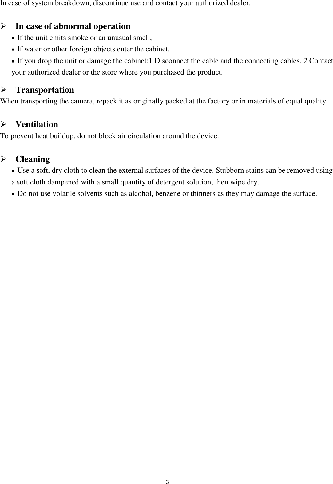 3  In case of system breakdown, discontinue use and contact your authorized dealer.  In case of abnormal operation  If the unit emits smoke or an unusual smell,    If water or other foreign objects enter the cabinet.  If you drop the unit or damage the cabinet:1 Disconnect the cable and the connecting cables. 2 Contact your authorized dealer or the store where you purchased the product.  Transportation When transporting the camera, repack it as originally packed at the factory or in materials of equal quality.  Ventilation To prevent heat buildup, do not block air circulation around the device.  Cleaning  Use a soft, dry cloth to clean the external surfaces of the device. Stubborn stains can be removed using a soft cloth dampened with a small quantity of detergent solution, then wipe dry.  Do not use volatile solvents such as alcohol, benzene or thinners as they may damage the surface.             