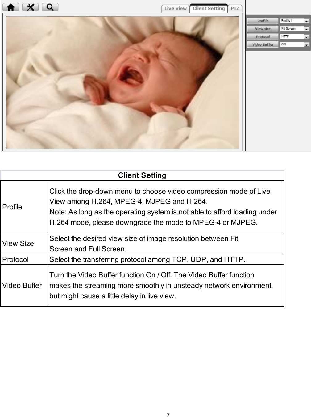 7    Profile Click the drop-down menu to choose video compression mode of LiveView among H.264, MPEG-4, MJPEG and H.264.Note: As long as the operating system is not able to afford loading underH.264 mode, please downgrade the mode to MPEG-4 or MJPEG.View SizeSelect the desired view size of image resolution between FitScreen and Full Screen.Protocol Select the transferring protocol among TCP, UDP, and HTTP.Video BufferTurn the Video Buffer function On / Off. The Video Buffer functionmakes the streaming more smoothly in unsteady network environment,but might cause a little delay in live view.Client Setting    