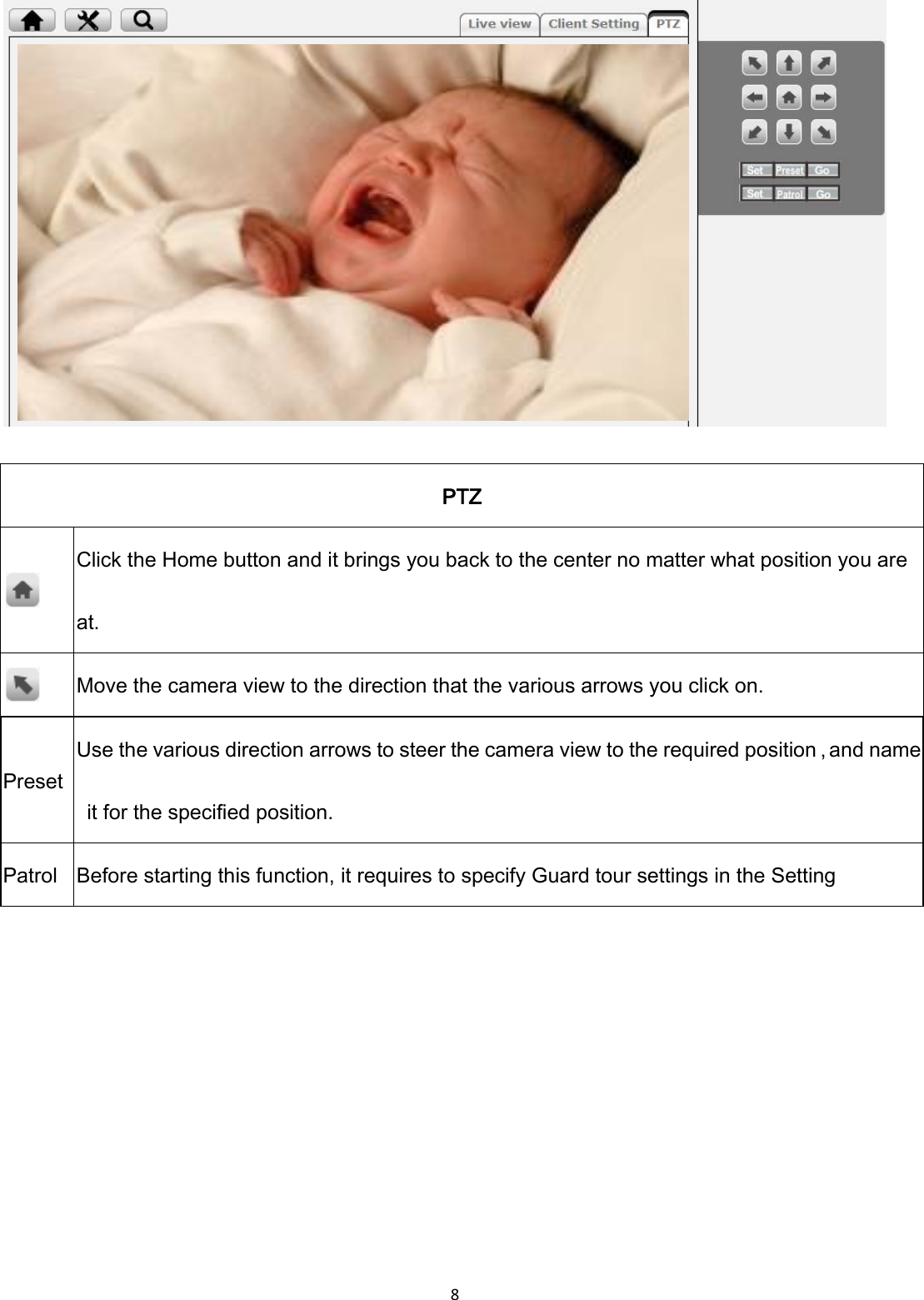 8    PTZ  Click the Home button and it brings you back to the center no matter what position you are at.  Move the camera view to the direction that the various arrows you click on. Preset Use the various direction arrows to steer the camera view to the required position，and name   it for the specified position. Patrol Before starting this function, it requires to specify Guard tour settings in the Setting       