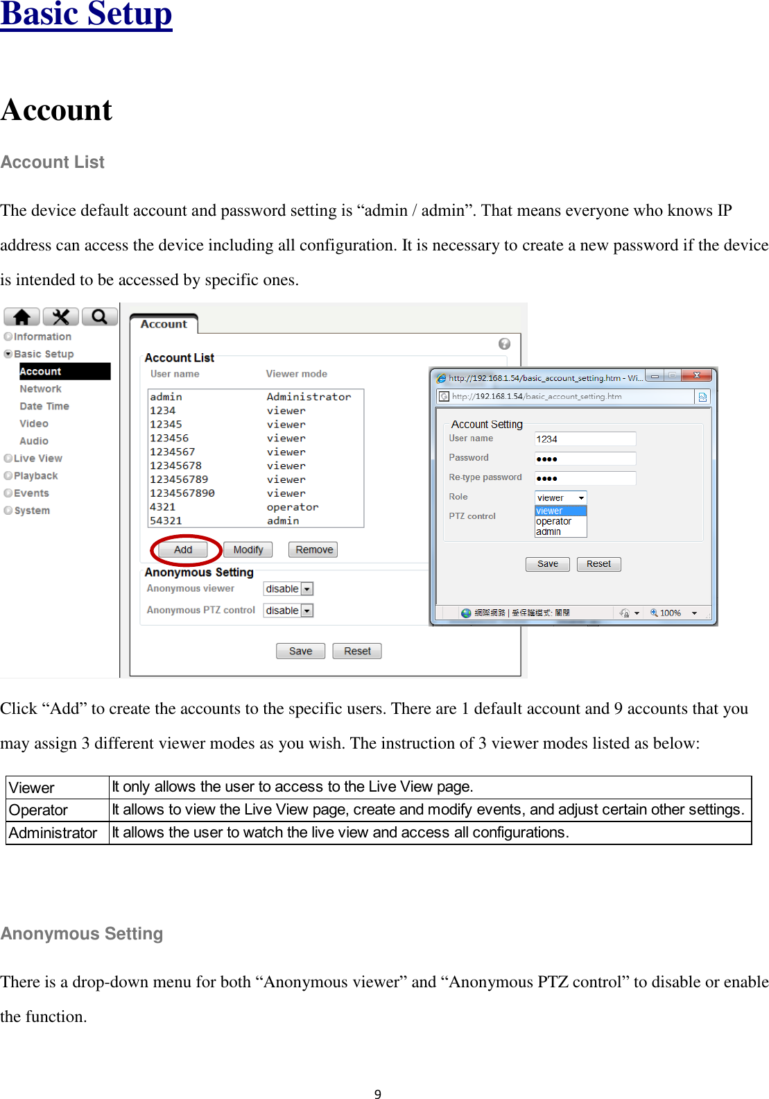 9  Basic Setup  Account Account List The device default account and password setting is “admin / admin”. That means everyone who knows IP address can access the device including all configuration. It is necessary to create a new password if the device is intended to be accessed by specific ones.         Click “Add” to create the accounts to the specific users. There are 1 default account and 9 accounts that you may assign 3 different viewer modes as you wish. The instruction of 3 viewer modes listed as below:    Anonymous Setting There is a drop-down menu for both “Anonymous viewer” and “Anonymous PTZ control” to disable or enable the function.  ViewerOperatorAdministratorIt only allows the user to access to the Live View page.It allows to view the Live View page, create and modify events, and adjust certain other settings.It allows the user to watch the live view and access all configurations.