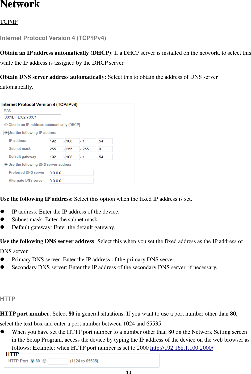 10  Network TCP/IP Internet Protocol Version 4 (TCP/IPv4) Obtain an IP address automatically (DHCP): If a DHCP server is installed on the network, to select this while the IP address is assigned by the DHCP server.   Obtain DNS server address automatically: Select this to obtain the address of DNS server automatically.       Use the following IP address: Select this option when the fixed IP address is set.  IP address: Enter the IP address of the device.  Subnet mask: Enter the subnet mask.  Default gateway: Enter the default gateway. Use the following DNS server address: Select this when you set the fixed address as the IP address of DNS server.  Primary DNS server: Enter the IP address of the primary DNS server.  Secondary DNS server: Enter the IP address of the secondary DNS server, if necessary.  HTTP HTTP port number: Select 80 in general situations. If you want to use a port number other than 80, select the text box and enter a port number between 1024 and 65535.  When you have set the HTTP port number to a number other than 80 on the Network Setting screen in the Setup Program, access the device by typing the IP address of the device on the web browser as follows: Example: when HTTP port number is set to 2000 http://192.168.1.100:2000/  