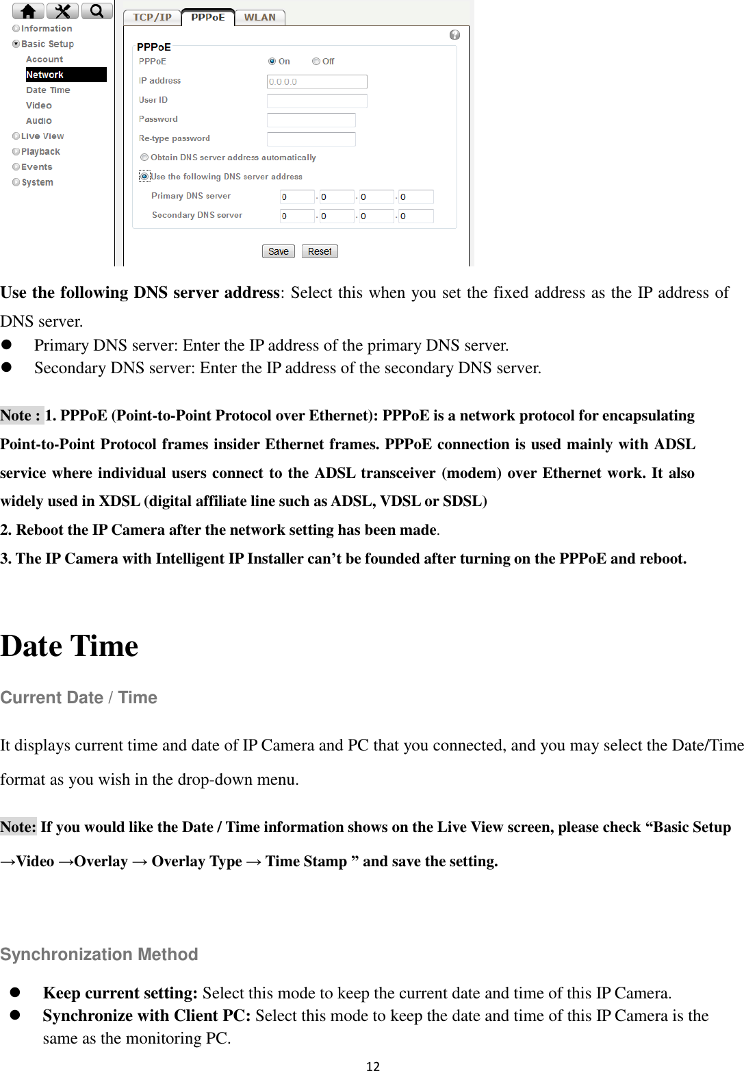 12        Use the following DNS server address: Select this when you set the fixed address as the IP address of DNS server.  Primary DNS server: Enter the IP address of the primary DNS server.  Secondary DNS server: Enter the IP address of the secondary DNS server. Note : 1. PPPoE (Point-to-Point Protocol over Ethernet): PPPoE is a network protocol for encapsulating Point-to-Point Protocol frames insider Ethernet frames. PPPoE connection is used mainly with ADSL service where individual users connect to the ADSL transceiver (modem) over Ethernet work. It also widely used in XDSL (digital affiliate line such as ADSL, VDSL or SDSL) 2. Reboot the IP Camera after the network setting has been made. 3. The IP Camera with Intelligent IP Installer can’t be founded after turning on the PPPoE and reboot.  Date Time Current Date / Time It displays current time and date of IP Camera and PC that you connected, and you may select the Date/Time format as you wish in the drop-down menu. Note: If you would like the Date / Time information shows on the Live View screen, please check “Basic Setup →Video →Overlay → Overlay Type → Time Stamp ” and save the setting.  Synchronization Method  Keep current setting: Select this mode to keep the current date and time of this IP Camera.  Synchronize with Client PC: Select this mode to keep the date and time of this IP Camera is the same as the monitoring PC. 