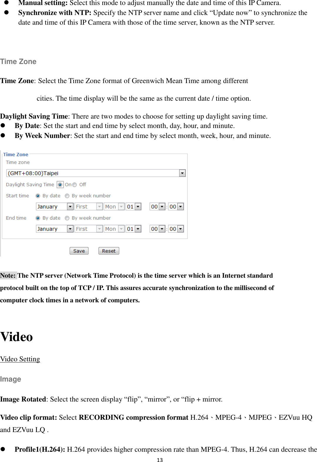 13   Manual setting: Select this mode to adjust manually the date and time of this IP Camera.    Synchronize with NTP: Specify the NTP server name and click “Update now” to synchronize the date and time of this IP Camera with those of the time server, known as the NTP server.  Time Zone Time Zone: Select the Time Zone format of Greenwich Mean Time among different   cities. The time display will be the same as the current date / time option.     Daylight Saving Time: There are two modes to choose for setting up daylight saving time.  By Date: Set the start and end time by select month, day, hour, and minute.      By Week Number: Set the start and end time by select month, week, hour, and minute.  Note: The NTP server (Network Time Protocol) is the time server which is an Internet standard protocol built on the top of TCP / IP. This assures accurate synchronization to the millisecond of computer clock times in a network of computers.  Video Video Setting Image Image Rotated: Select the screen display “flip”, “mirror”, or “flip + mirror. Video clip format: Select RECORDING compression format H.264、MPEG-4、MJPEG、EZVuu HQ and EZVuu LQ .      Profile1(H.264): H.264 provides higher compression rate than MPEG-4. Thus, H.264 can decrease the 