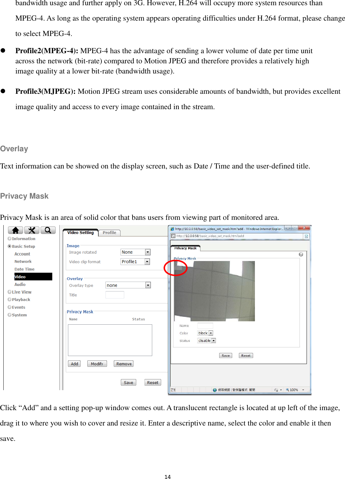 14  bandwidth usage and further apply on 3G. However, H.264 will occupy more system resources than MPEG-4. As long as the operating system appears operating difficulties under H.264 format, please change to select MPEG-4.  Profile2(MPEG-4): MPEG-4 has the advantage of sending a lower volume of date per time unit across the network (bit-rate) compared to Motion JPEG and therefore provides a relatively high image quality at a lower bit-rate (bandwidth usage).    Profile3(MJPEG): Motion JPEG stream uses considerable amounts of bandwidth, but provides excellent image quality and access to every image contained in the stream.  Overlay Text information can be showed on the display screen, such as Date / Time and the user-defined title.  Privacy Mask Privacy Mask is an area of solid color that bans users from viewing part of monitored area.         Click “Add” and a setting pop-up window comes out. A translucent rectangle is located at up left of the image, drag it to where you wish to cover and resize it. Enter a descriptive name, select the color and enable it then save.  