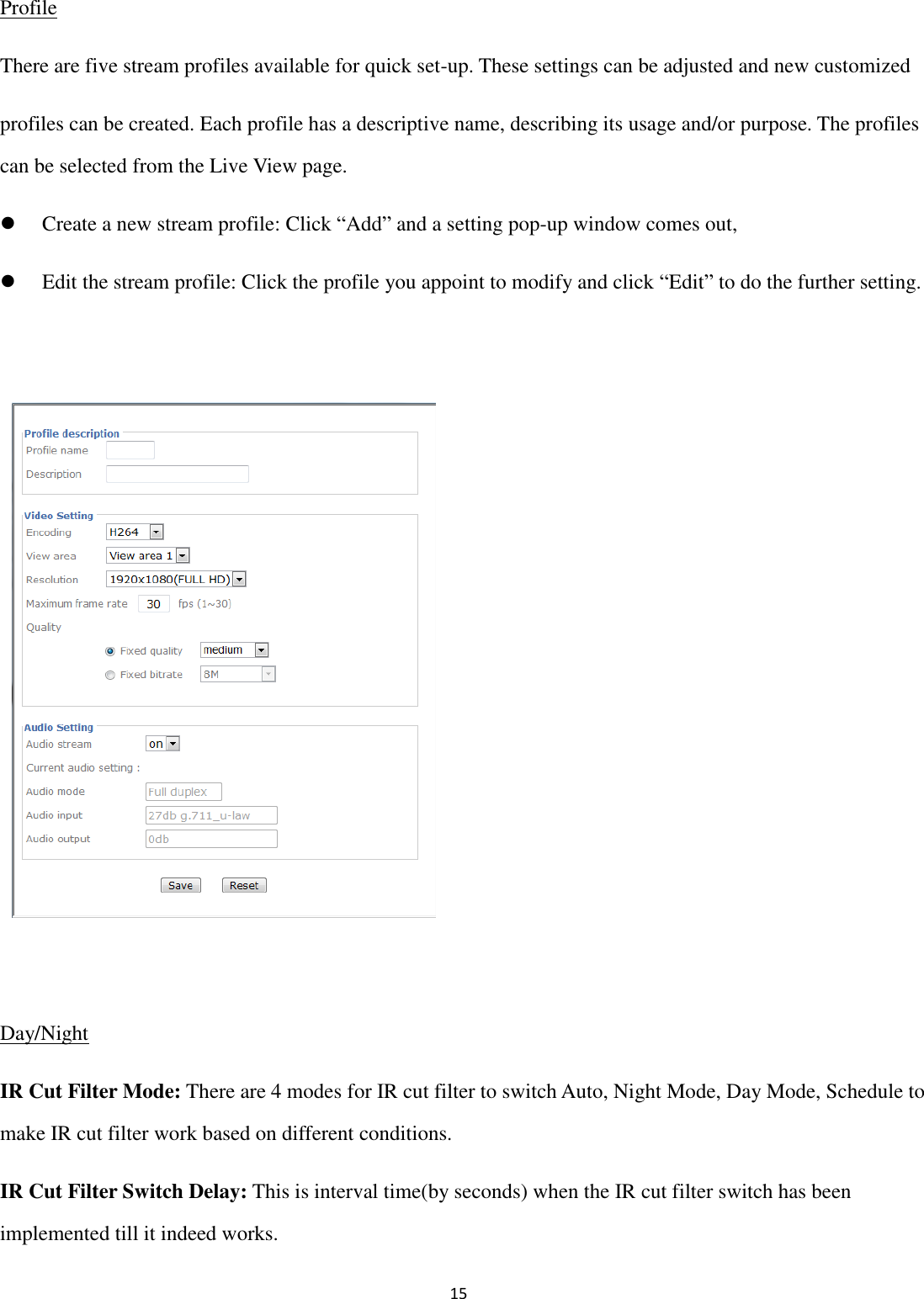 15  Profile There are five stream profiles available for quick set-up. These settings can be adjusted and new customized profiles can be created. Each profile has a descriptive name, describing its usage and/or purpose. The profiles can be selected from the Live View page.  Create a new stream profile: Click “Add” and a setting pop-up window comes out,  Edit the stream profile: Click the profile you appoint to modify and click “Edit” to do the further setting.             Day/Night IR Cut Filter Mode: There are 4 modes for IR cut filter to switch Auto, Night Mode, Day Mode, Schedule to make IR cut filter work based on different conditions. IR Cut Filter Switch Delay: This is interval time(by seconds) when the IR cut filter switch has been implemented till it indeed works. 