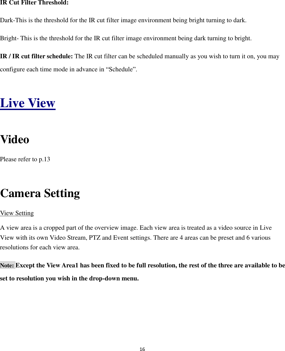 16  IR Cut Filter Threshold:   Dark-This is the threshold for the IR cut filter image environment being bright turning to dark. Bright- This is the threshold for the IR cut filter image environment being dark turning to bright. IR / IR cut filter schedule: The IR cut filter can be scheduled manually as you wish to turn it on, you may configure each time mode in advance in “Schedule”.  Live View  Video Please refer to p.13  Camera Setting View Setting A view area is a cropped part of the overview image. Each view area is treated as a video source in Live View with its own Video Stream, PTZ and Event settings. There are 4 areas can be preset and 6 various resolutions for each view area. Note: Except the View Area1 has been fixed to be full resolution, the rest of the three are available to be set to resolution you wish in the drop-down menu. 
