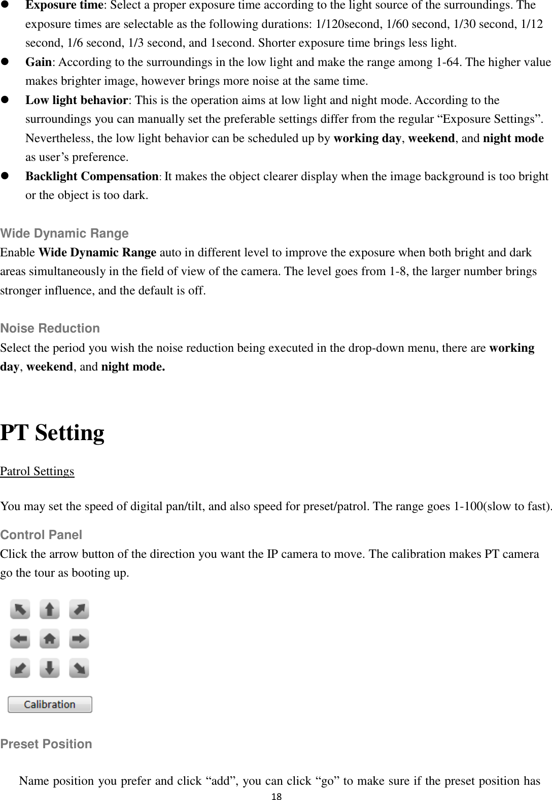 18   Exposure time: Select a proper exposure time according to the light source of the surroundings. The exposure times are selectable as the following durations: 1/120second, 1/60 second, 1/30 second, 1/12 second, 1/6 second, 1/3 second, and 1second. Shorter exposure time brings less light.  Gain: According to the surroundings in the low light and make the range among 1-64. The higher value makes brighter image, however brings more noise at the same time.  Low light behavior: This is the operation aims at low light and night mode. According to the surroundings you can manually set the preferable settings differ from the regular “Exposure Settings”. Nevertheless, the low light behavior can be scheduled up by working day, weekend, and night mode as user’s preference.  Backlight Compensation: It makes the object clearer display when the image background is too bright or the object is too dark.  Wide Dynamic Range Enable Wide Dynamic Range auto in different level to improve the exposure when both bright and dark areas simultaneously in the field of view of the camera. The level goes from 1-8, the larger number brings stronger influence, and the default is off.  Noise Reduction Select the period you wish the noise reduction being executed in the drop-down menu, there are working day, weekend, and night mode.  PT Setting Patrol Settings You may set the speed of digital pan/tilt, and also speed for preset/patrol. The range goes 1-100(slow to fast). Control Panel Click the arrow button of the direction you want the IP camera to move. The calibration makes PT camera go the tour as booting up.  Preset Position Name position you prefer and click “add”, you can click “go” to make sure if the preset position has 