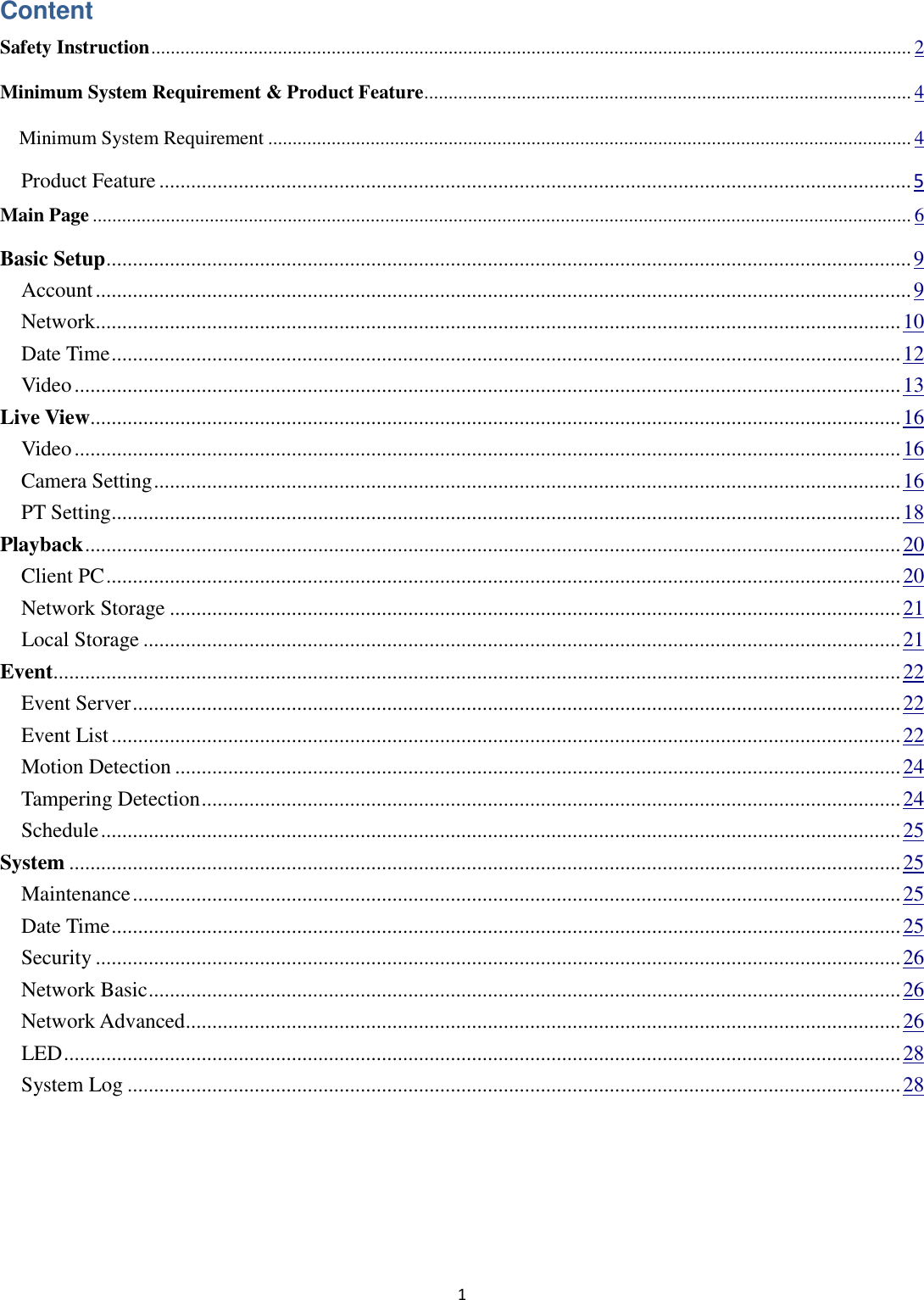 1  Content Safety Instruction ............................................................................................................................................................ 2 Minimum System Requirement &amp; Product Feature .................................................................................................... 4   Minimum System Requirement .................................................................................................................................... 4   Product Feature .............................................................................................................................................. 5 Main Page ........................................................................................................................................................................ 6 Basic Setup ........................................................................................................................................................ 9   Account .......................................................................................................................................................... 9   Network........................................................................................................................................................ 10   Date Time ..................................................................................................................................................... 12   Video ............................................................................................................................................................ 13 Live View......................................................................................................................................................... 16   Video ............................................................................................................................................................ 16   Camera Setting ............................................................................................................................................. 16   PT Setting ..................................................................................................................................................... 18 Playback .......................................................................................................................................................... 20   Client PC ...................................................................................................................................................... 20   Network Storage .......................................................................................................................................... 21   Local Storage ............................................................................................................................................... 21 Event................................................................................................................................................................ 22   Event Server ................................................................................................................................................. 22   Event List ..................................................................................................................................................... 22   Motion Detection ......................................................................................................................................... 24   Tampering Detection .................................................................................................................................... 24   Schedule ....................................................................................................................................................... 25 System ............................................................................................................................................................. 25   Maintenance ................................................................................................................................................. 25   Date Time ..................................................................................................................................................... 25   Security ........................................................................................................................................................ 26   Network Basic .............................................................................................................................................. 26   Network Advanced....................................................................................................................................... 26   LED .............................................................................................................................................................. 28   System Log .................................................................................................................................................. 28  