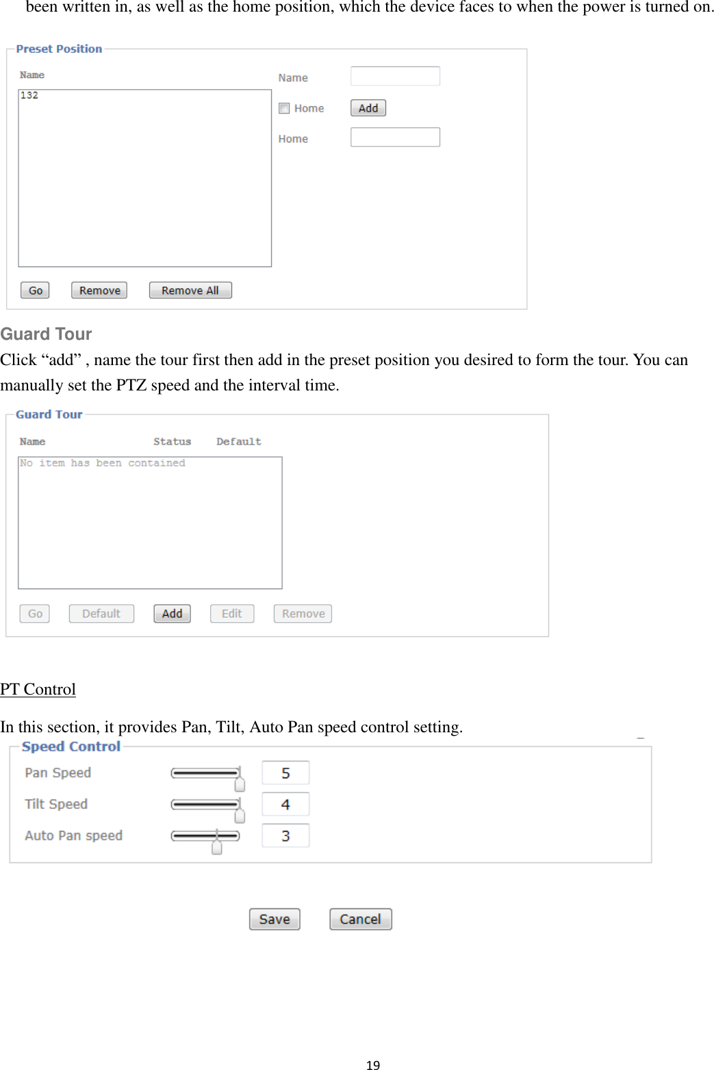 19  been written in, as well as the home position, which the device faces to when the power is turned on.  Guard Tour Click “add” , name the tour first then add in the preset position you desired to form the tour. You can manually set the PTZ speed and the interval time.  PT Control In this section, it provides Pan, Tilt, Auto Pan speed control setting.    