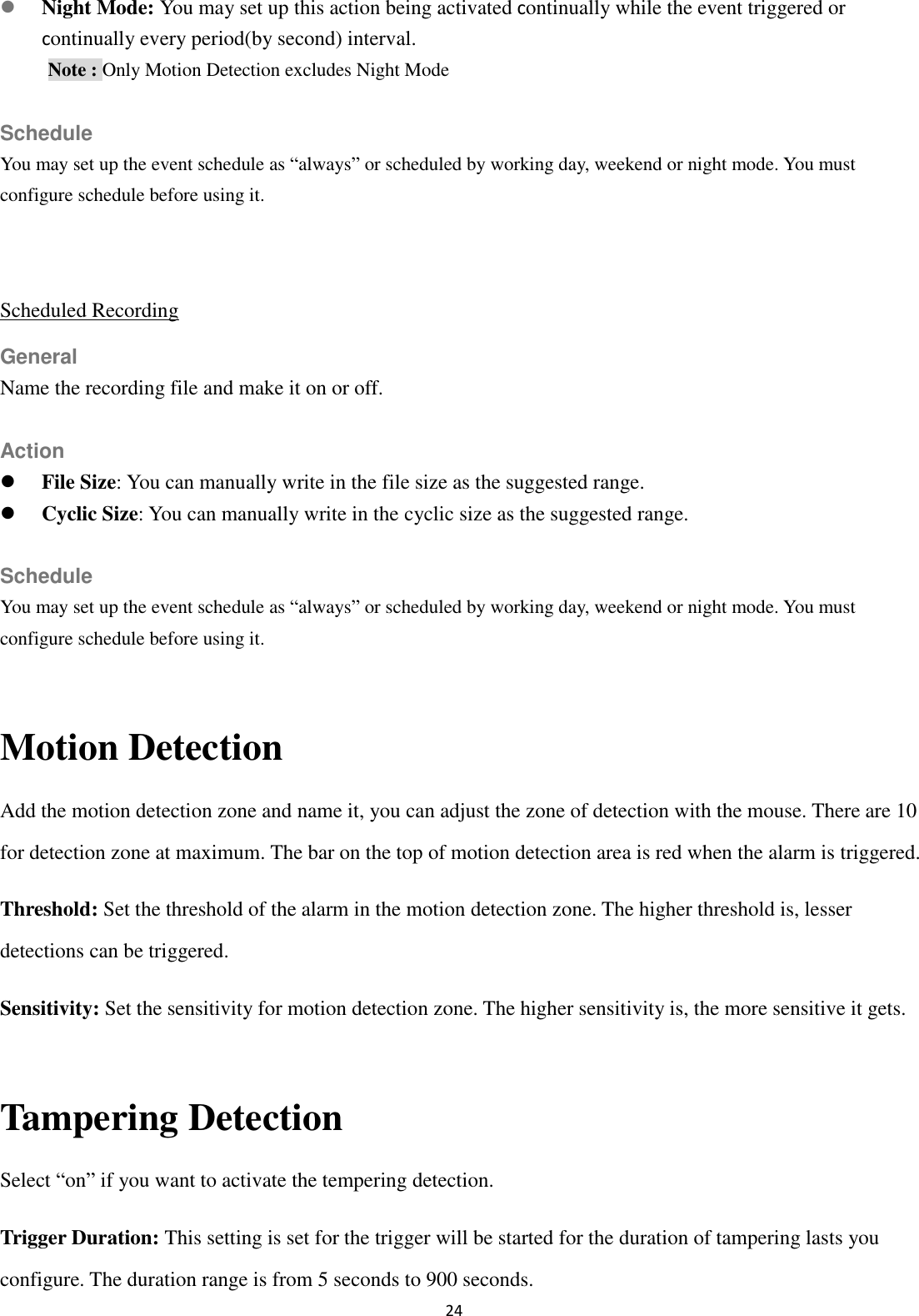 24   Night Mode: You may set up this action being activated continually while the event triggered or continually every period(by second) interval. Note : Only Motion Detection excludes Night Mode  Schedule You may set up the event schedule as “always” or scheduled by working day, weekend or night mode. You must configure schedule before using it.  Scheduled Recording General Name the recording file and make it on or off.  Action  File Size: You can manually write in the file size as the suggested range.  Cyclic Size: You can manually write in the cyclic size as the suggested range.  Schedule You may set up the event schedule as “always” or scheduled by working day, weekend or night mode. You must configure schedule before using it.  Motion Detection Add the motion detection zone and name it, you can adjust the zone of detection with the mouse. There are 10 for detection zone at maximum. The bar on the top of motion detection area is red when the alarm is triggered. Threshold: Set the threshold of the alarm in the motion detection zone. The higher threshold is, lesser detections can be triggered. Sensitivity: Set the sensitivity for motion detection zone. The higher sensitivity is, the more sensitive it gets.  Tampering Detection Select “on” if you want to activate the tempering detection. Trigger Duration: This setting is set for the trigger will be started for the duration of tampering lasts you configure. The duration range is from 5 seconds to 900 seconds. 