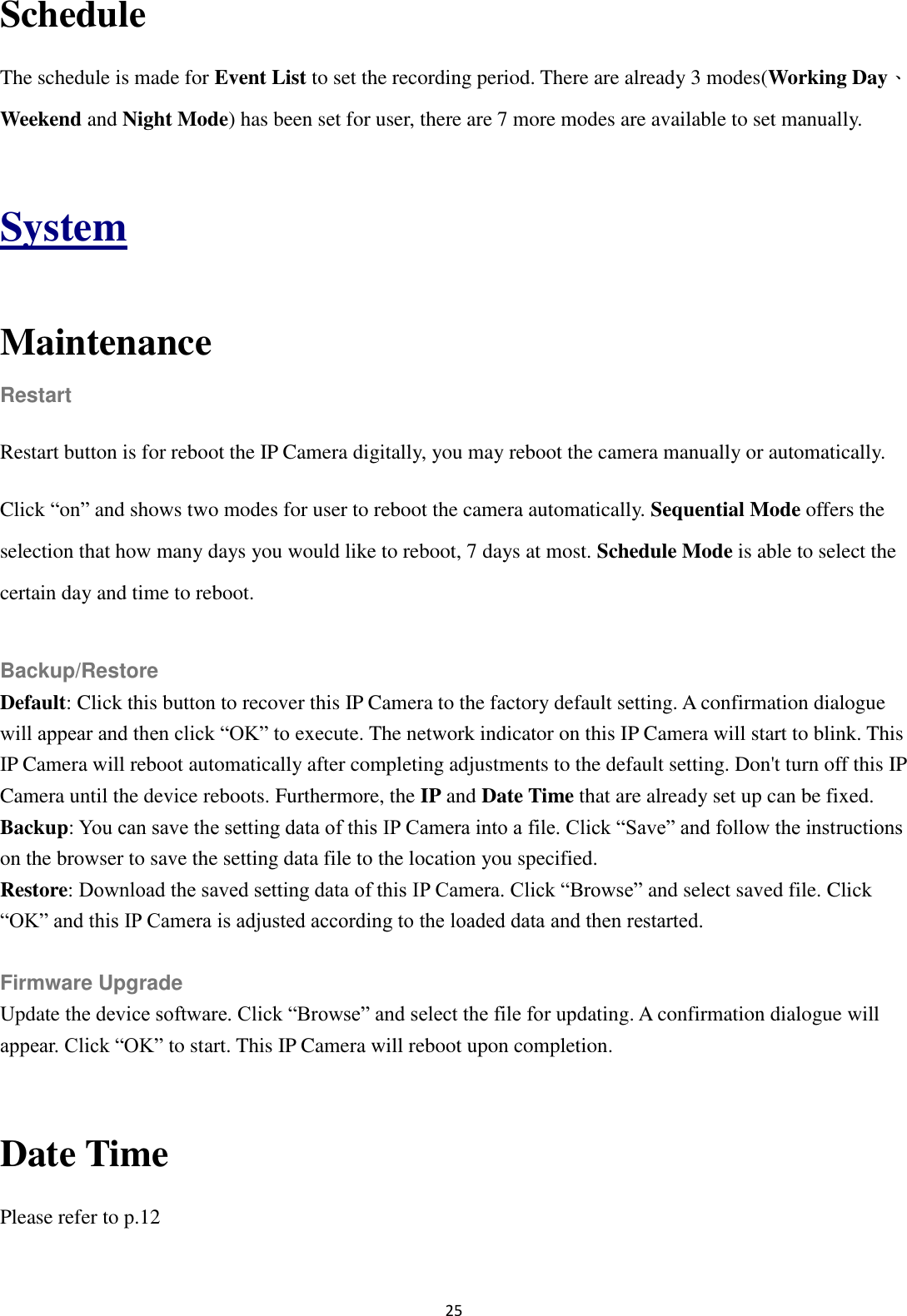 25  Schedule The schedule is made for Event List to set the recording period. There are already 3 modes(Working Day、Weekend and Night Mode) has been set for user, there are 7 more modes are available to set manually.  System  Maintenance Restart Restart button is for reboot the IP Camera digitally, you may reboot the camera manually or automatically. Click “on” and shows two modes for user to reboot the camera automatically. Sequential Mode offers the selection that how many days you would like to reboot, 7 days at most. Schedule Mode is able to select the certain day and time to reboot.  Backup/Restore Default: Click this button to recover this IP Camera to the factory default setting. A confirmation dialogue will appear and then click “OK” to execute. The network indicator on this IP Camera will start to blink. This IP Camera will reboot automatically after completing adjustments to the default setting. Don&apos;t turn off this IP Camera until the device reboots. Furthermore, the IP and Date Time that are already set up can be fixed. Backup: You can save the setting data of this IP Camera into a file. Click “Save” and follow the instructions on the browser to save the setting data file to the location you specified. Restore: Download the saved setting data of this IP Camera. Click “Browse” and select saved file. Click “OK” and this IP Camera is adjusted according to the loaded data and then restarted.  Firmware Upgrade Update the device software. Click “Browse” and select the file for updating. A confirmation dialogue will appear. Click “OK” to start. This IP Camera will reboot upon completion.  Date Time Please refer to p.12  