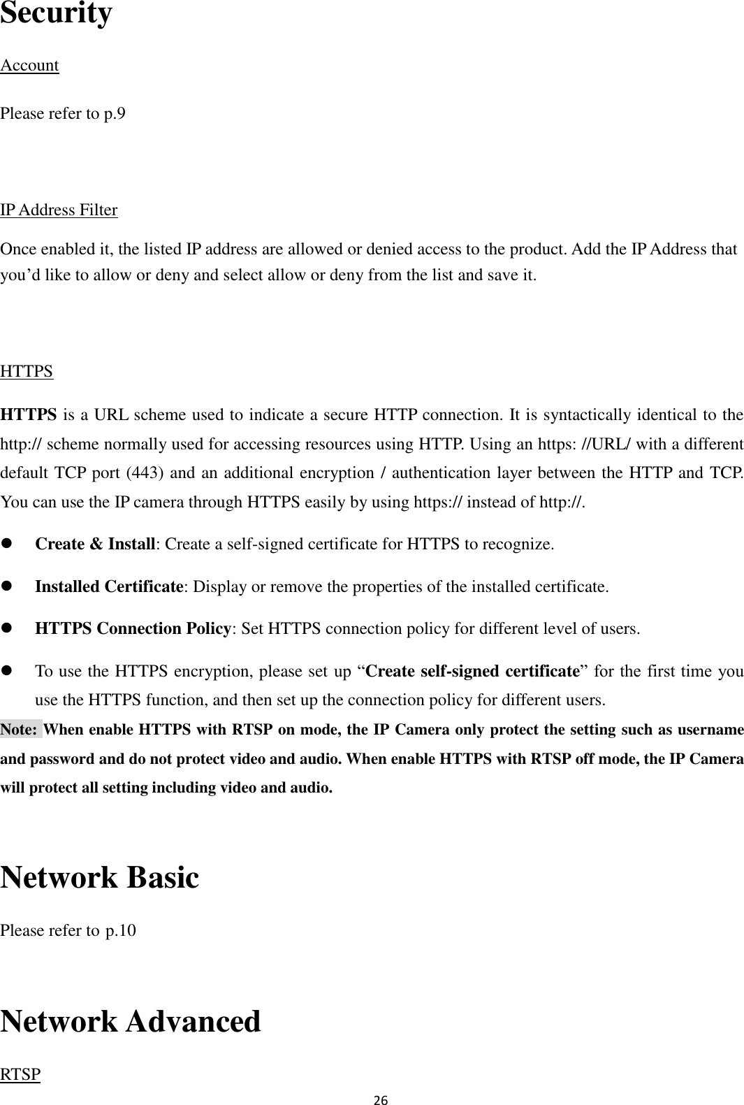 26  Security Account Please refer to p.9  IP Address Filter Once enabled it, the listed IP address are allowed or denied access to the product. Add the IP Address that you’d like to allow or deny and select allow or deny from the list and save it.  HTTPS HTTPS is a URL scheme used to indicate a secure HTTP connection. It is syntactically identical to the http:// scheme normally used for accessing resources using HTTP. Using an https: //URL/ with a different default TCP port (443) and an additional encryption / authentication layer between the HTTP and TCP. You can use the IP camera through HTTPS easily by using https:// instead of http://.  Create &amp; Install: Create a self-signed certificate for HTTPS to recognize.  Installed Certificate: Display or remove the properties of the installed certificate.  HTTPS Connection Policy: Set HTTPS connection policy for different level of users.  To use the HTTPS encryption, please set up “Create self-signed certificate” for the first time you use the HTTPS function, and then set up the connection policy for different users. Note: When enable HTTPS with RTSP on mode, the IP Camera only protect the setting such as username and password and do not protect video and audio. When enable HTTPS with RTSP off mode, the IP Camera will protect all setting including video and audio.  Network Basic Please refer to p.10  Network Advanced RTSP 