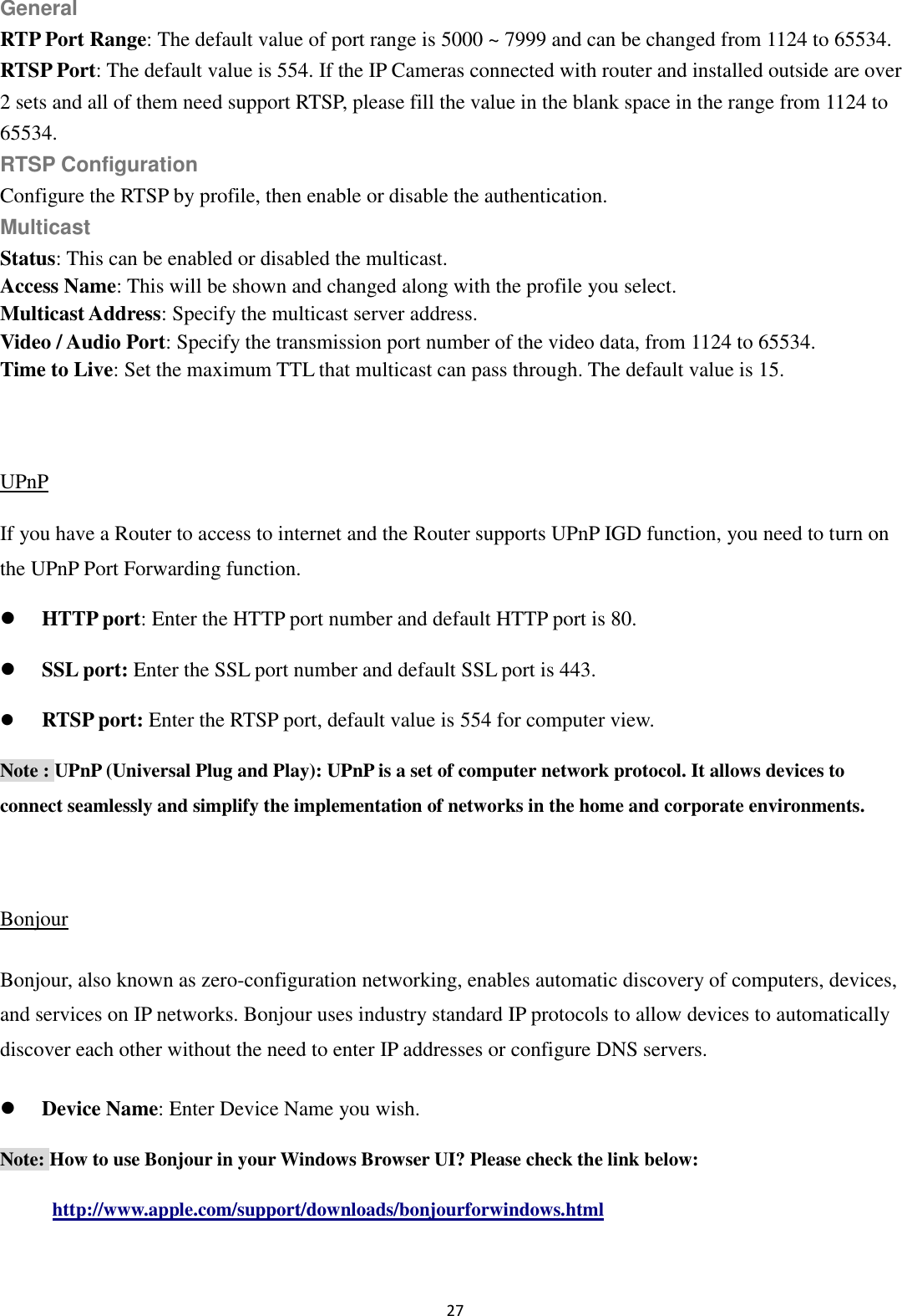 27  General RTP Port Range: The default value of port range is 5000 ~ 7999 and can be changed from 1124 to 65534. RTSP Port: The default value is 554. If the IP Cameras connected with router and installed outside are over 2 sets and all of them need support RTSP, please fill the value in the blank space in the range from 1124 to 65534. RTSP Configuration Configure the RTSP by profile, then enable or disable the authentication. Multicast Status: This can be enabled or disabled the multicast. Access Name: This will be shown and changed along with the profile you select. Multicast Address: Specify the multicast server address.   Video / Audio Port: Specify the transmission port number of the video data, from 1124 to 65534. Time to Live: Set the maximum TTL that multicast can pass through. The default value is 15.  UPnP If you have a Router to access to internet and the Router supports UPnP IGD function, you need to turn on the UPnP Port Forwarding function.  HTTP port: Enter the HTTP port number and default HTTP port is 80.  SSL port: Enter the SSL port number and default SSL port is 443.  RTSP port: Enter the RTSP port, default value is 554 for computer view. Note : UPnP (Universal Plug and Play): UPnP is a set of computer network protocol. It allows devices to connect seamlessly and simplify the implementation of networks in the home and corporate environments.    Bonjour Bonjour, also known as zero-configuration networking, enables automatic discovery of computers, devices, and services on IP networks. Bonjour uses industry standard IP protocols to allow devices to automatically discover each other without the need to enter IP addresses or configure DNS servers.  Device Name: Enter Device Name you wish.   Note: How to use Bonjour in your Windows Browser UI? Please check the link below: http://www.apple.com/support/downloads/bonjourforwindows.html  