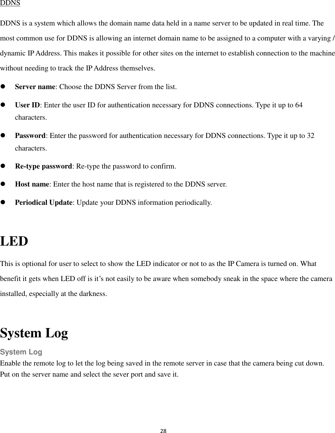 28  DDNS DDNS is a system which allows the domain name data held in a name server to be updated in real time. The most common use for DDNS is allowing an internet domain name to be assigned to a computer with a varying / dynamic IP Address. This makes it possible for other sites on the internet to establish connection to the machine without needing to track the IP Address themselves.  Server name: Choose the DDNS Server from the list.  User ID: Enter the user ID for authentication necessary for DDNS connections. Type it up to 64 characters.  Password: Enter the password for authentication necessary for DDNS connections. Type it up to 32 characters.  Re-type password: Re-type the password to confirm.  Host name: Enter the host name that is registered to the DDNS server.  Periodical Update: Update your DDNS information periodically.  LED   This is optional for user to select to show the LED indicator or not to as the IP Camera is turned on. What benefit it gets when LED off is it’s not easily to be aware when somebody sneak in the space where the camera installed, especially at the darkness.  System Log System Log Enable the remote log to let the log being saved in the remote server in case that the camera being cut down. Put on the server name and select the sever port and save it.  