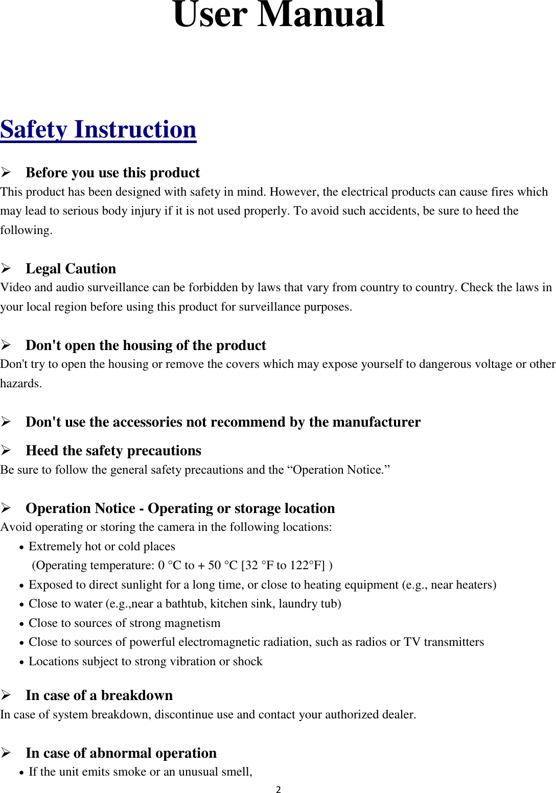 2  User Manual  Safety Instruction  Before you use this product This product has been designed with safety in mind. However, the electrical products can cause fires which may lead to serious body injury if it is not used properly. To avoid such accidents, be sure to heed the following.  Legal Caution Video and audio surveillance can be forbidden by laws that vary from country to country. Check the laws in your local region before using this product for surveillance purposes.    Don&apos;t open the housing of the product Don&apos;t try to open the housing or remove the covers which may expose yourself to dangerous voltage or other hazards.  Don&apos;t use the accessories not recommend by the manufacturer  Heed the safety precautions Be sure to follow the general safety precautions and the “Operation Notice.”  Operation Notice - Operating or storage location Avoid operating or storing the camera in the following locations:  Extremely hot or cold places   (Operating temperature: 0 °C to + 50 °C [32 °F to 122°F] )  Exposed to direct sunlight for a long time, or close to heating equipment (e.g., near heaters)  Close to water (e.g.,near a bathtub, kitchen sink, laundry tub)  Close to sources of strong magnetism    Close to sources of powerful electromagnetic radiation, such as radios or TV transmitters    Locations subject to strong vibration or shock  In case of a breakdown In case of system breakdown, discontinue use and contact your authorized dealer.  In case of abnormal operation  If the unit emits smoke or an unusual smell,   