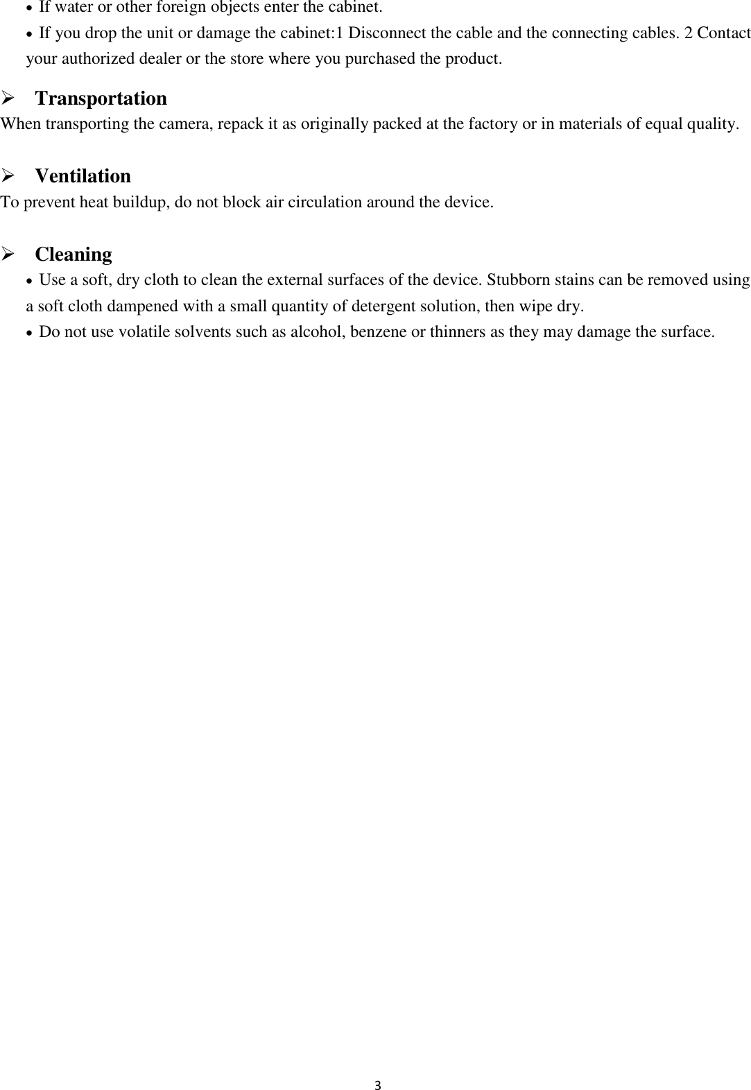 3   If water or other foreign objects enter the cabinet.  If you drop the unit or damage the cabinet:1 Disconnect the cable and the connecting cables. 2 Contact your authorized dealer or the store where you purchased the product.  Transportation When transporting the camera, repack it as originally packed at the factory or in materials of equal quality.  Ventilation To prevent heat buildup, do not block air circulation around the device.  Cleaning  Use a soft, dry cloth to clean the external surfaces of the device. Stubborn stains can be removed using a soft cloth dampened with a small quantity of detergent solution, then wipe dry.  Do not use volatile solvents such as alcohol, benzene or thinners as they may damage the surface.               