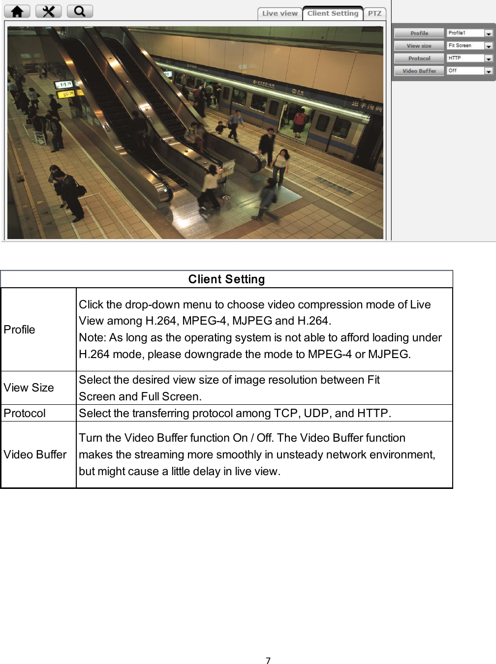 7    Profile Click the drop-down menu to choose video compression mode of LiveView among H.264, MPEG-4, MJPEG and H.264.Note: As long as the operating system is not able to afford loading underH.264 mode, please downgrade the mode to MPEG-4 or MJPEG.View SizeSelect the desired view size of image resolution between FitScreen and Full Screen.Protocol Select the transferring protocol among TCP, UDP, and HTTP.Video BufferTurn the Video Buffer function On / Off. The Video Buffer functionmakes the streaming more smoothly in unsteady network environment,but might cause a little delay in live view.Client Setting    