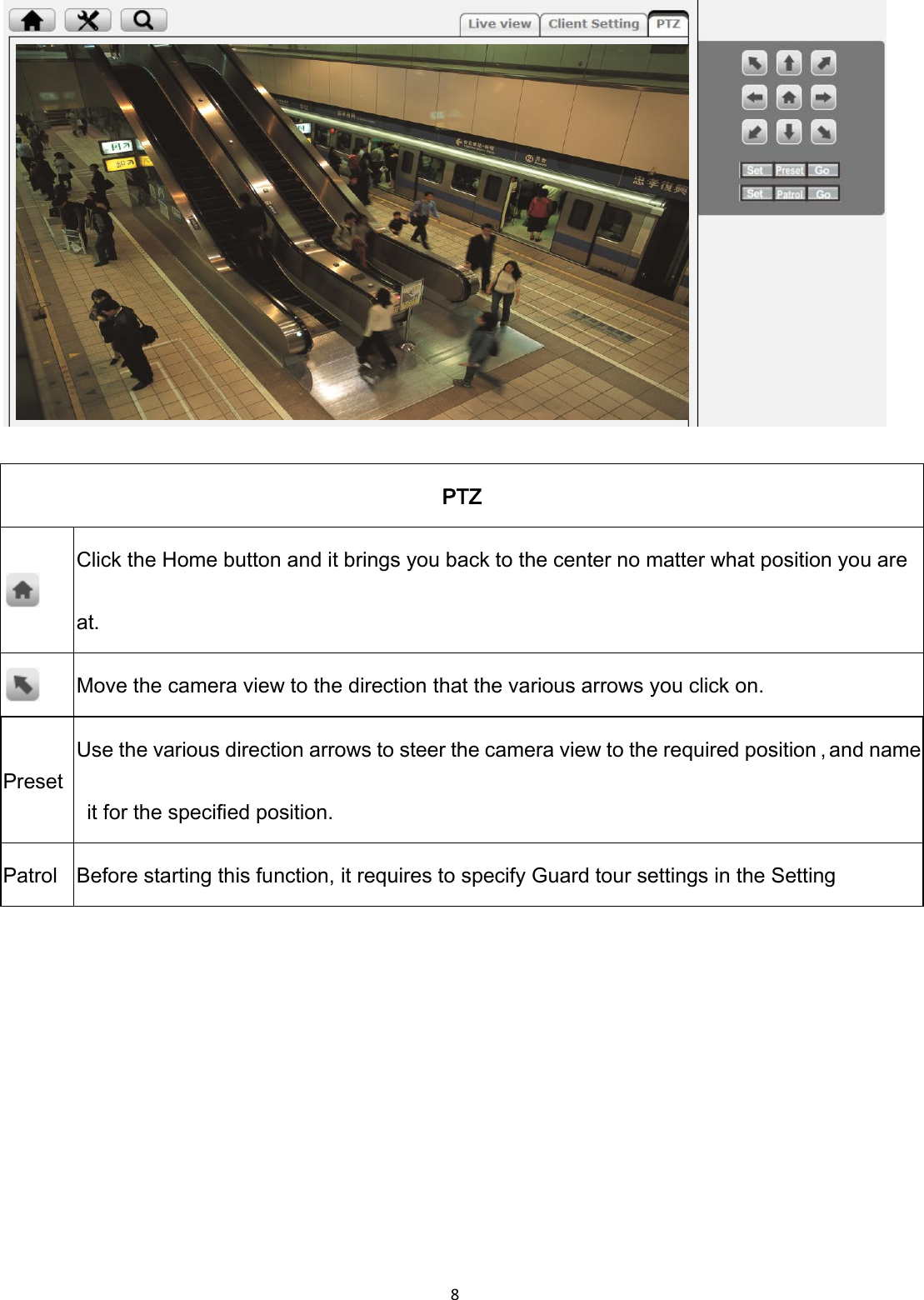 8    PTZ  Click the Home button and it brings you back to the center no matter what position you are at.  Move the camera view to the direction that the various arrows you click on. Preset Use the various direction arrows to steer the camera view to the required position，and name   it for the specified position. Patrol Before starting this function, it requires to specify Guard tour settings in the Setting       