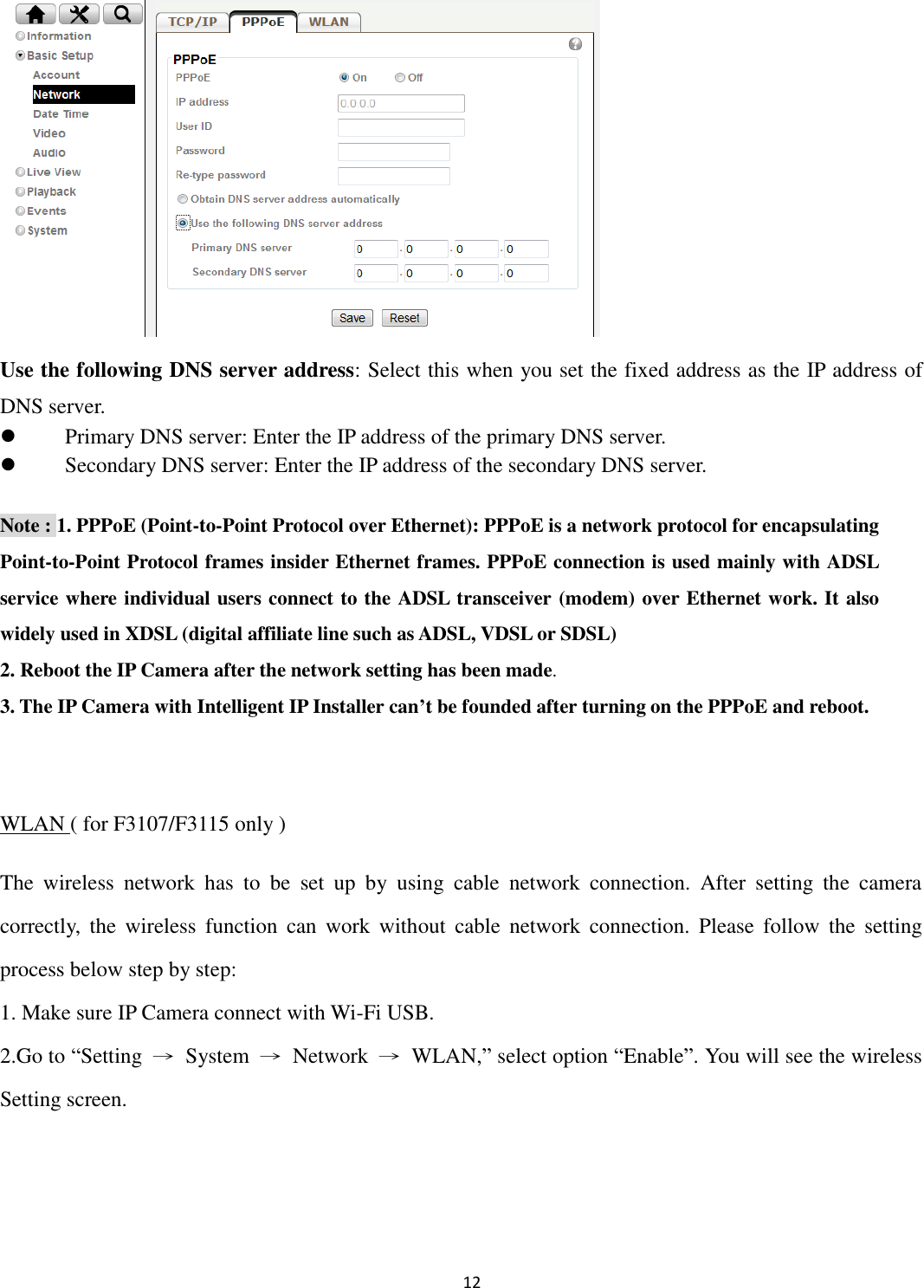 12         Use the following DNS server address: Select this when you set the fixed address as the IP address of DNS server.  Primary DNS server: Enter the IP address of the primary DNS server.  Secondary DNS server: Enter the IP address of the secondary DNS server. Note : 1. PPPoE (Point-to-Point Protocol over Ethernet): PPPoE is a network protocol for encapsulating Point-to-Point Protocol frames insider Ethernet frames. PPPoE connection is used mainly with ADSL service where individual users connect to the ADSL transceiver (modem) over Ethernet work. It also widely used in XDSL (digital affiliate line such as ADSL, VDSL or SDSL) 2. Reboot the IP Camera after the network setting has been made. 3. The IP Camera with Intelligent IP Installer can’t be founded after turning on the PPPoE and reboot.  WLAN ( for F3107/F3115 only ) The  wireless  network  has  to  be  set  up  by  using  cable  network  connection.  After  setting  the  camera correctly,  the  wireless  function  can  work  without  cable  network  connection.  Please  follow  the  setting process below step by step: 1. Make sure IP Camera connect with Wi-Fi USB.   2.Go to “Setting  →  System  →  Network  →  WLAN,” select option “Enable”. You will see the wireless Setting screen.   