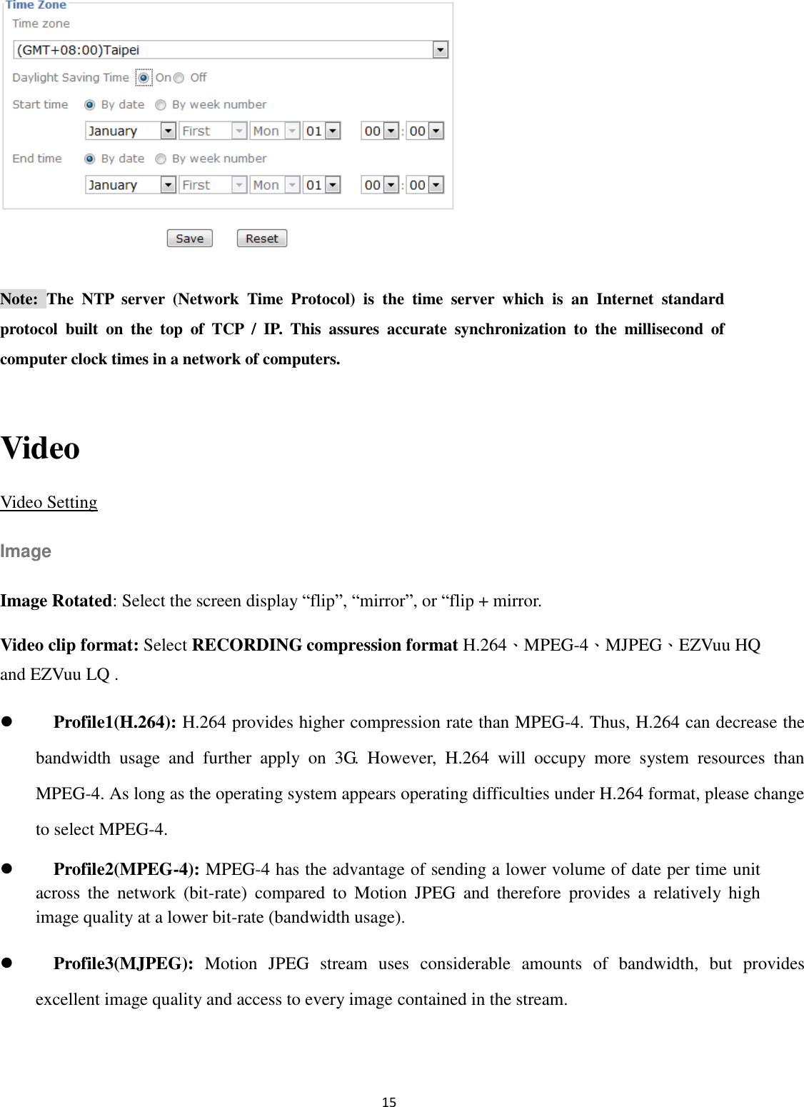 15   Note:  The  NTP  server  (Network  Time  Protocol)  is  the  time  server  which  is  an  Internet  standard protocol  built  on  the  top  of  TCP  /  IP.  This  assures  accurate  synchronization  to  the  millisecond  of computer clock times in a network of computers.  Video Video Setting Image Image Rotated: Select the screen display “flip”, “mirror”, or “flip + mirror. Video clip format: Select RECORDING compression format H.264、MPEG-4、MJPEG、EZVuu HQ and EZVuu LQ .      Profile1(H.264): H.264 provides higher compression rate than MPEG-4. Thus, H.264 can decrease the bandwidth  usage  and  further  apply  on  3G.  However,  H.264  will  occupy  more  system  resources  than MPEG-4. As long as the operating system appears operating difficulties under H.264 format, please change to select MPEG-4.  Profile2(MPEG-4): MPEG-4 has the advantage of sending a lower volume of date per time unit across  the  network  (bit-rate)  compared  to  Motion  JPEG  and  therefore  provides  a  relatively  high image quality at a lower bit-rate (bandwidth usage).    Profile3(MJPEG):  Motion  JPEG  stream  uses  considerable  amounts  of  bandwidth,  but  provides excellent image quality and access to every image contained in the stream.  