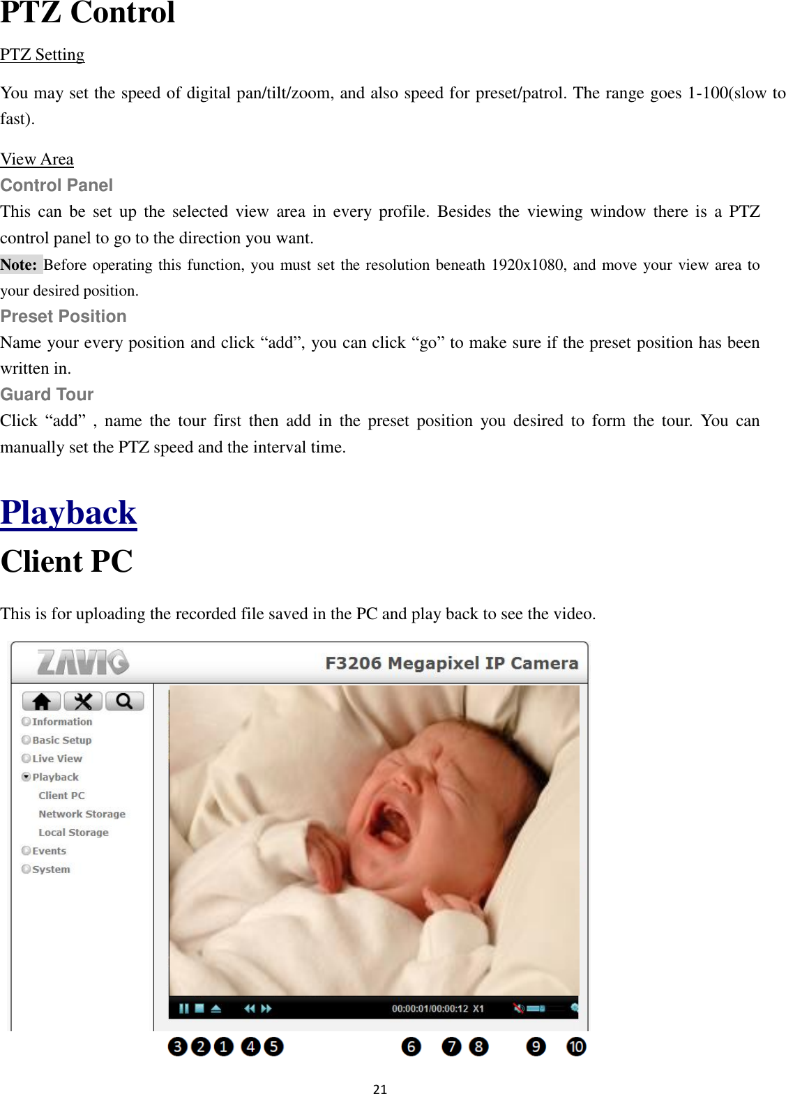 21  PTZ Control PTZ Setting You may set the speed of digital pan/tilt/zoom, and also speed for preset/patrol. The range goes 1-100(slow to fast). View Area Control Panel This  can be  set  up  the  selected view  area  in  every  profile.  Besides  the  viewing  window  there  is  a PTZ control panel to go to the direction you want. Note: Before operating this function, you must set the resolution beneath 1920x1080, and move your view area to your desired position. Preset Position Name your every position and click “add”, you can click “go” to make sure if the preset position has been written in. Guard Tour Click  “add”  ,  name  the  tour  first  then  add  in  the  preset  position  you  desired  to  form  the  tour.  You  can manually set the PTZ speed and the interval time.  Playback Client PC This is for uploading the recorded file saved in the PC and play back to see the video.          