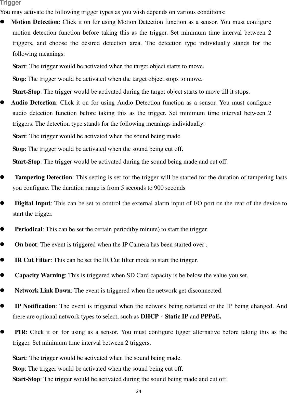 24  Trigger You may activate the following trigger types as you wish depends on various conditions:  Motion Detection: Click it on for using Motion Detection function as a sensor. You must configure motion detection function  before taking this as  the  trigger.  Set minimum  time interval between  2 triggers,  and  choose  the  desired  detection  area.  The  detection  type  individually  stands  for  the following meanings:   Start: The trigger would be activated when the target object starts to move. Stop: The trigger would be activated when the target object stops to move. Start-Stop: The trigger would be activated during the target object starts to move till it stops.  Audio Detection: Click it on for using Audio  Detection function as  a sensor. You  must configure audio  detection  function  before  taking  this  as  the  trigger.  Set  minimum  time  interval  between  2 triggers. The detection type stands for the following meanings individually:   Start: The trigger would be activated when the sound being made. Stop: The trigger would be activated when the sound being cut off. Start-Stop: The trigger would be activated during the sound being made and cut off.  Tampering Detection: This setting is set for the trigger will be started for the duration of tampering lasts you configure. The duration range is from 5 seconds to 900 seconds  Digital Input: This can be set to control the external alarm input of I/O port on the rear of the device to start the trigger.  Periodical: This can be set the certain period(by minute) to start the trigger.  On boot: The event is triggered when the IP Camera has been started over .  IR Cut Filter: This can be set the IR Cut filter mode to start the trigger.  Capacity Warning: This is triggered when SD Card capacity is be below the value you set.  Network Link Down: The event is triggered when the network get disconnected.  IP Notification: The event is triggered when the network being restarted or the IP being changed. And there are optional network types to select, such as DHCP、Static IP and PPPoE.  PIR: Click  it on  for  using as a  sensor.  You  must  configure tigger  alternative  before taking this  as  the trigger. Set minimum time interval between 2 triggers. Start: The trigger would be activated when the sound being made. Stop: The trigger would be activated when the sound being cut off. Start-Stop: The trigger would be activated during the sound being made and cut off. 