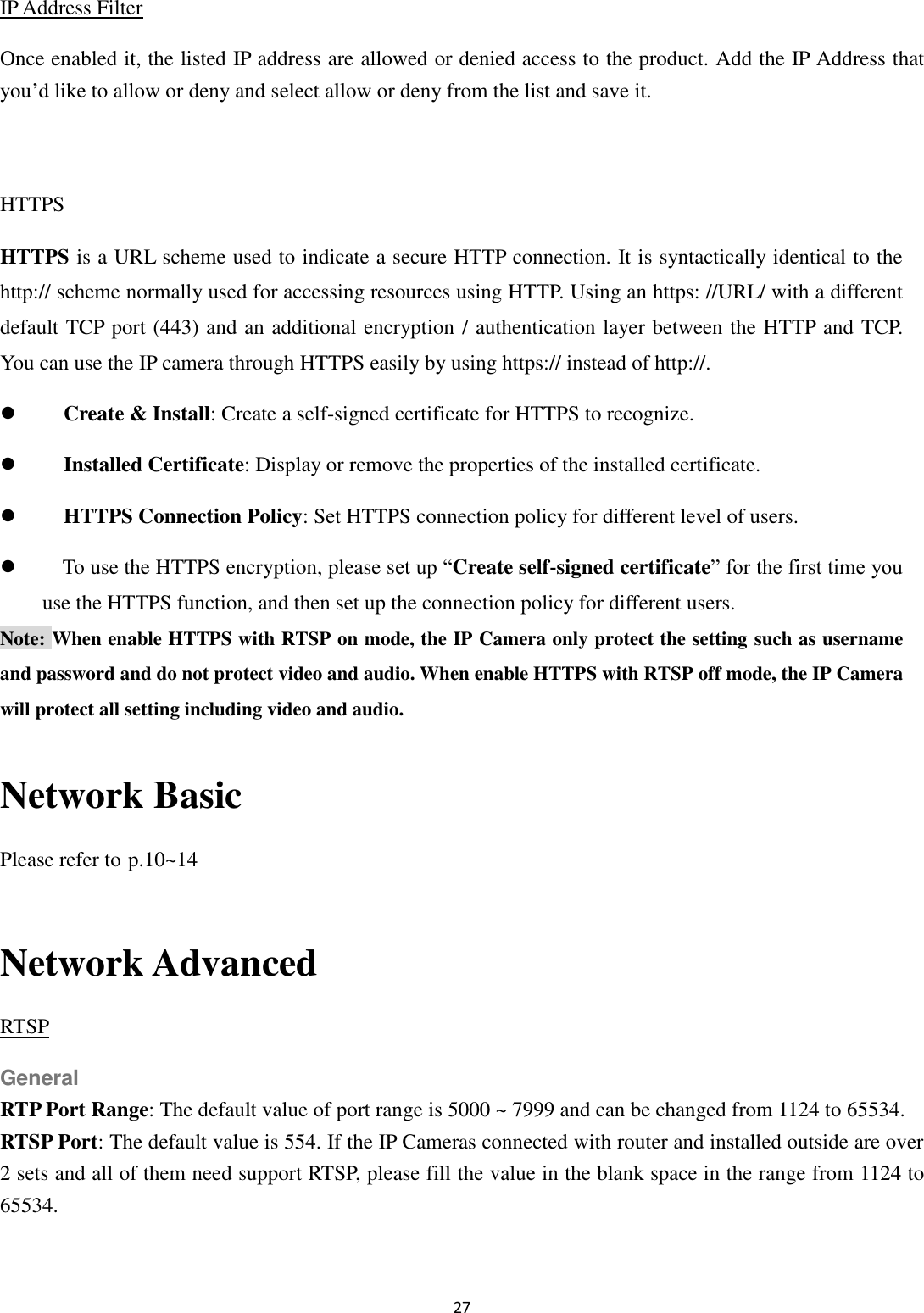 27  IP Address Filter Once enabled it, the listed IP address are allowed or denied access to the product. Add the IP Address that you’d like to allow or deny and select allow or deny from the list and save it.  HTTPS HTTPS is a URL scheme used to indicate a secure HTTP connection. It is syntactically identical to the http:// scheme normally used for accessing resources using HTTP. Using an https: //URL/ with a different default TCP port (443) and an additional encryption / authentication layer between the HTTP and TCP. You can use the IP camera through HTTPS easily by using https:// instead of http://.  Create &amp; Install: Create a self-signed certificate for HTTPS to recognize.  Installed Certificate: Display or remove the properties of the installed certificate.  HTTPS Connection Policy: Set HTTPS connection policy for different level of users.  To use the HTTPS encryption, please set up “Create self-signed certificate” for the first time you use the HTTPS function, and then set up the connection policy for different users. Note: When enable HTTPS with RTSP on mode, the IP Camera only protect the setting such as username and password and do not protect video and audio. When enable HTTPS with RTSP off mode, the IP Camera will protect all setting including video and audio.  Network Basic Please refer to p.10~14  Network Advanced RTSP General RTP Port Range: The default value of port range is 5000 ~ 7999 and can be changed from 1124 to 65534. RTSP Port: The default value is 554. If the IP Cameras connected with router and installed outside are over 2 sets and all of them need support RTSP, please fill the value in the blank space in the range from 1124 to 65534.   