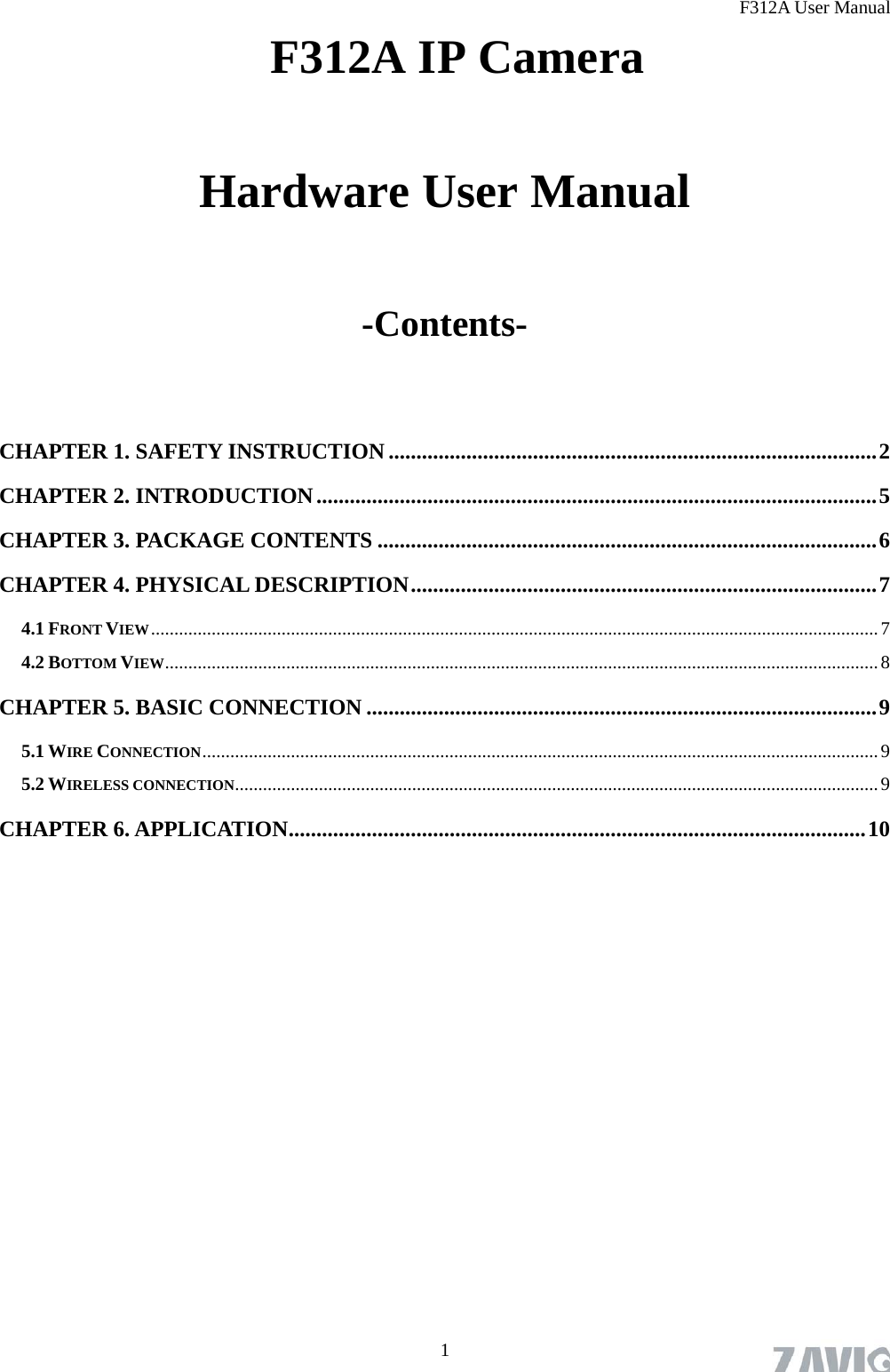 F312A User Manual  1  F312A IP Camera   Hardware User Manual  -Contents-  CHAPTER 1. SAFETY INSTRUCTION ........................................................................................2 CHAPTER 2. INTRODUCTION.....................................................................................................5 CHAPTER 3. PACKAGE CONTENTS ..........................................................................................6 CHAPTER 4. PHYSICAL DESCRIPTION....................................................................................7 4.1 FRONT VIEW............................................................................................................................................................7 4.2 BOTTOM VIEW.........................................................................................................................................................8 CHAPTER 5. BASIC CONNECTION ............................................................................................9 5.1 WIRE CONNECTION.................................................................................................................................................9 5.2 WIRELESS CONNECTION..........................................................................................................................................9 CHAPTER 6. APPLICATION........................................................................................................10 