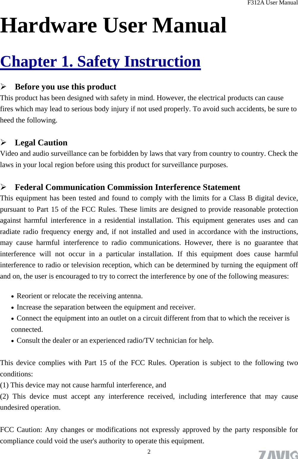 F312A User Manual  2Hardware User Manual Chapter 1. Safety Instruction  Before you use this product This product has been designed with safety in mind. However, the electrical products can cause fires which may lead to serious body injury if not used properly. To avoid such accidents, be sure to heed the following.  Legal Caution Video and audio surveillance can be forbidden by laws that vary from country to country. Check the laws in your local region before using this product for surveillance purposes.    Federal Communication Commission Interference Statement This equipment has been tested and found to comply with the limits for a Class B digital device, pursuant to Part 15 of the FCC Rules. These limits are designed to provide reasonable protection against harmful interference in a residential installation. This equipment generates uses and can radiate radio frequency energy and, if not installed and used in accordance with the instructions, may cause harmful interference to radio communications. However, there is no guarantee that interference will not occur in a particular installation. If this equipment does cause harmful interference to radio or television reception, which can be determined by turning the equipment off and on, the user is encouraged to try to correct the interference by one of the following measures:  Reorient or relocate the receiving antenna.  Increase the separation between the equipment and receiver.  Connect the equipment into an outlet on a circuit different from that to which the receiver is connected.  Consult the dealer or an experienced radio/TV technician for help.  This device complies with Part 15 of the FCC Rules. Operation is subject to the following two conditions:  (1) This device may not cause harmful interference, and   (2) This device must accept any interference received, including interference that may cause undesired operation.  FCC Caution: Any changes or modifications not expressly approved by the party responsible for compliance could void the user&apos;s authority to operate this equipment. 