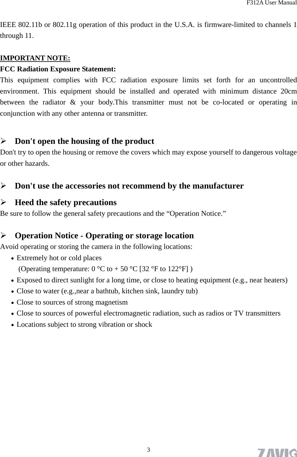 F312A User Manual  3 IEEE 802.11b or 802.11g operation of this product in the U.S.A. is firmware-limited to channels 1 through 11.  IMPORTANT NOTE: FCC Radiation Exposure Statement: This equipment complies with FCC radiation exposure limits set forth for an uncontrolled environment. This equipment should be installed and operated with minimum distance 20cm between the radiator &amp; your body.This transmitter must not be co-located or operating in conjunction with any other antenna or transmitter.   Don&apos;t open the housing of the product Don&apos;t try to open the housing or remove the covers which may expose yourself to dangerous voltage or other hazards.  Don&apos;t use the accessories not recommend by the manufacturer  Heed the safety precautions Be sure to follow the general safety precautions and the “Operation Notice.”  Operation Notice - Operating or storage location Avoid operating or storing the camera in the following locations:  Extremely hot or cold places   (Operating temperature: 0 °C to + 50 °C [32 °F to 122°F] )  Exposed to direct sunlight for a long time, or close to heating equipment (e.g., near heaters)  Close to water (e.g.,near a bathtub, kitchen sink, laundry tub)  Close to sources of strong magnetism    Close to sources of powerful electromagnetic radiation, such as radios or TV transmitters    Locations subject to strong vibration or shock 