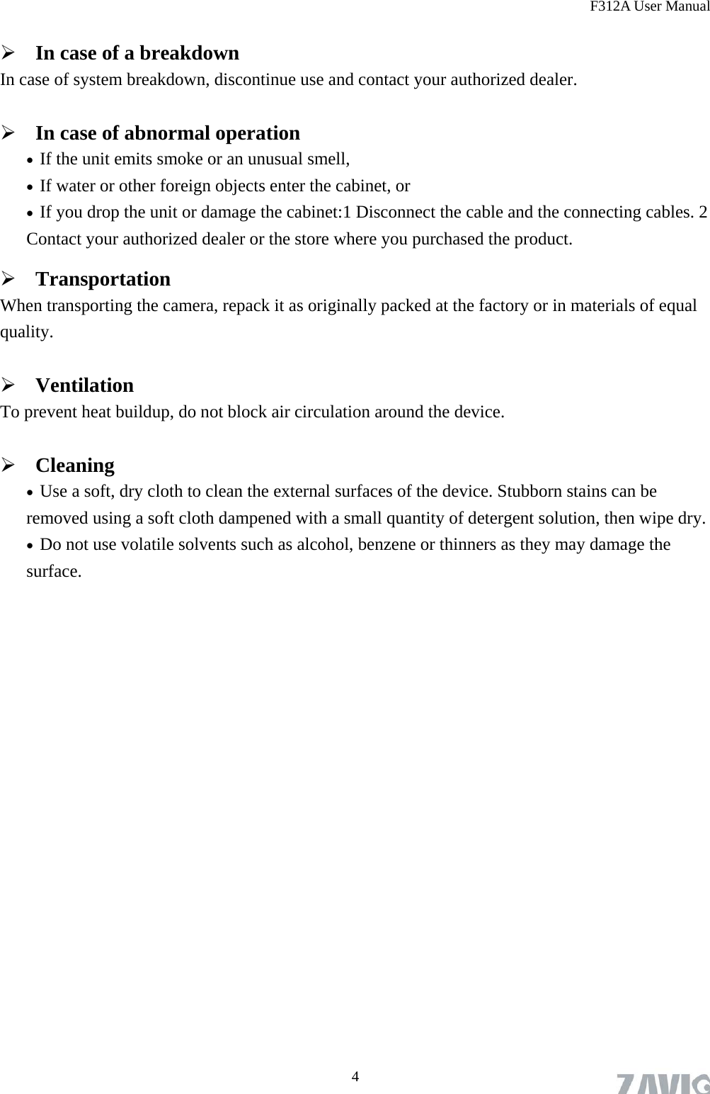 F312A User Manual  4 In case of a breakdown In case of system breakdown, discontinue use and contact your authorized dealer.  In case of abnormal operation  If the unit emits smoke or an unusual smell,    If water or other foreign objects enter the cabinet, or  If you drop the unit or damage the cabinet:1 Disconnect the cable and the connecting cables. 2 Contact your authorized dealer or the store where you purchased the product.  Transportation When transporting the camera, repack it as originally packed at the factory or in materials of equal quality.  Ventilation To prevent heat buildup, do not block air circulation around the device.  Cleaning  Use a soft, dry cloth to clean the external surfaces of the device. Stubborn stains can be removed using a soft cloth dampened with a small quantity of detergent solution, then wipe dry.  Do not use volatile solvents such as alcohol, benzene or thinners as they may damage the surface.  