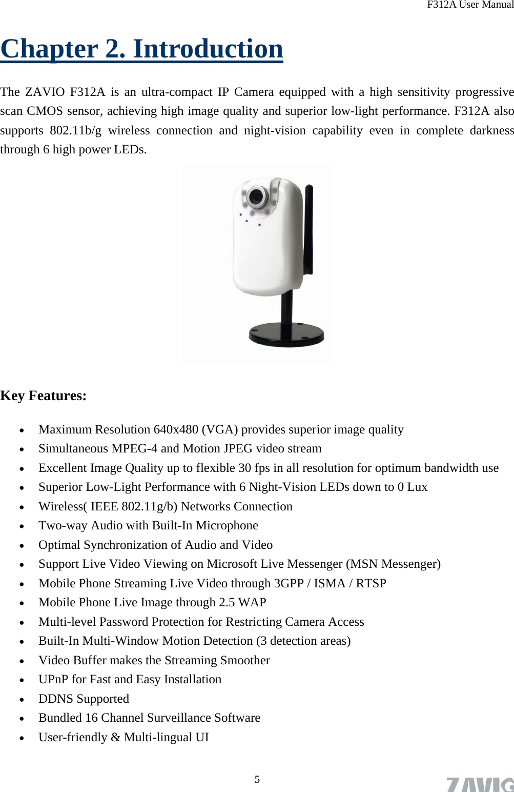 F312A User Manual Chapter 2. Introduction The ZAVIO F312A is an ultra-compact IP Camera equipped with a high sensitivity progressive scan CMOS sensor, achieving high image quality and superior low-light performance. F312A also supports 802.11b/g wireless connection and night-vision capability even in complete darkness through 6 high power LEDs.  Key Features:  Maximum Resolution 640x480 (VGA) provides superior image quality  Simultaneous MPEG-4 and Motion JPEG video stream  Excellent Image Quality up to flexible 30 fps in all resolution for optimum bandwidth use  Superior Low-Light Performance with 6 Night-Vision LEDs down to 0 Lux  Wireless( IEEE 802.11g/b) Networks Connection  Two-way Audio with Built-In Microphone  Optimal Synchronization of Audio and Video  Support Live Video Viewing on Microsoft Live Messenger (MSN Messenger)  Mobile Phone Streaming Live Video through 3GPP / ISMA / RTSP  Mobile Phone Live Image through 2.5 WAP  Multi-level Password Protection for Restricting Camera Access  Built-In Multi-Window Motion Detection (3 detection areas)  Video Buffer makes the Streaming Smoother  UPnP for Fast and Easy Installation  DDNS Supported  Bundled 16 Channel Surveillance Software    User-friendly &amp; Multi-lingual UI  5