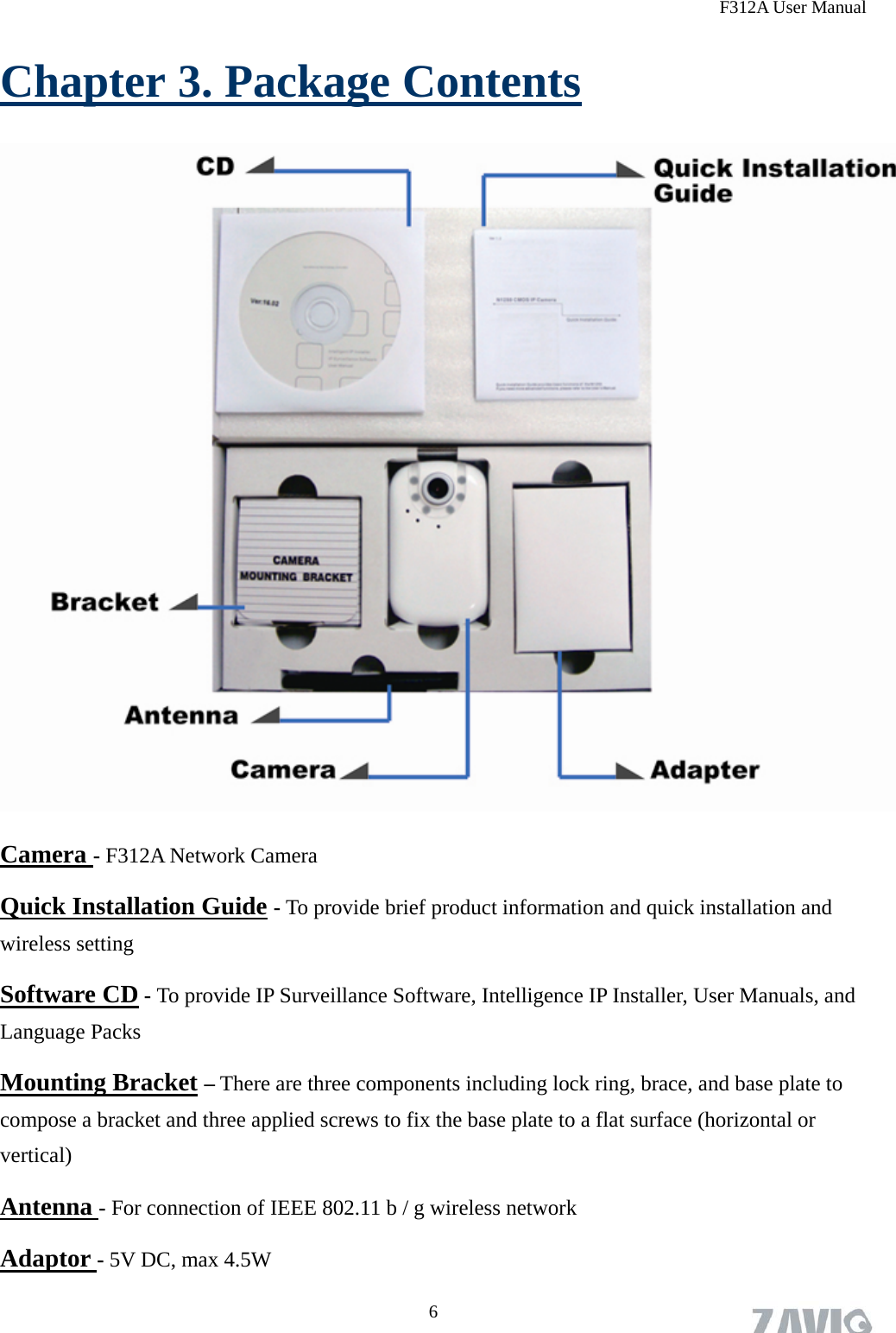 F312A User Manual Chapter 3. Package Contents  Camera - F312A Network Camera Quick Installation Guide - To provide brief product information and quick installation and wireless setting Software CD - To provide IP Surveillance Software, Intelligence IP Installer, User Manuals, and Language Packs Mounting Bracket – There are three components including lock ring, brace, and base plate to compose a bracket and three applied screws to fix the base plate to a flat surface (horizontal or vertical) Antenna - For connection of IEEE 802.11 b / g wireless network Adaptor - 5V DC, max 4.5W 6