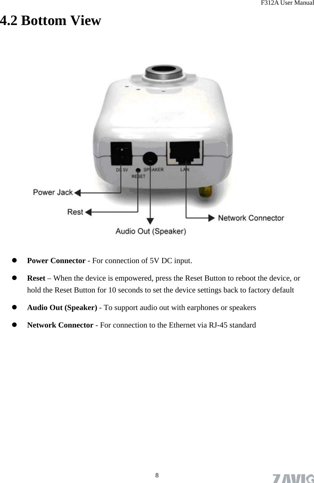 F312A User Manual 4.2 Bottom View    Power Connector - For connection of 5V DC input.  Reset – When the device is empowered, press the Reset Button to reboot the device, or hold the Reset Button for 10 seconds to set the device settings back to factory default  Audio Out (Speaker) - To support audio out with earphones or speakers  Network Connector - For connection to the Ethernet via RJ-45 standard   8