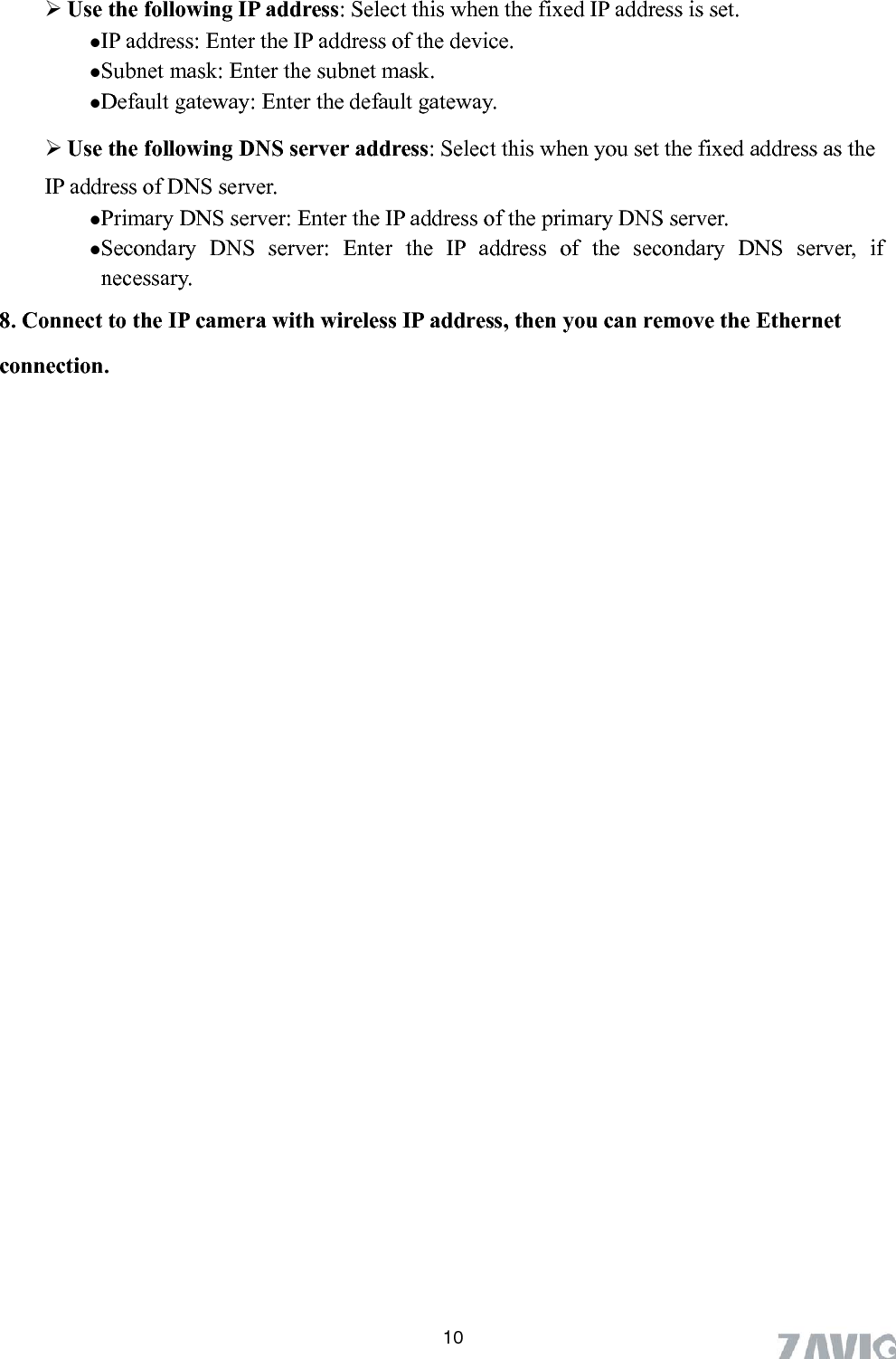       10  Use the following IP address: Select this when the fixed IP address is set. IP address: Enter the IP address of the device. Subnet mask: Enter the subnet mask.  Default gateway: Enter the default gateway.  Use the following DNS server address: Select this when you set the fixed address as the IP address of DNS server. Primary DNS server: Enter the IP address of the primary DNS server. Secondary DNS server: Enter the IP address of the secondary DNS server, if necessary. 8. Connect to the IP camera with wireless IP address, then you can remove the Ethernet connection. 