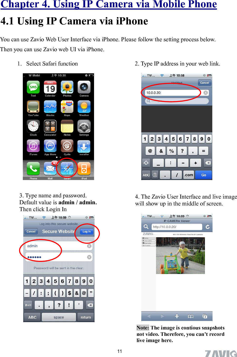      Chapter 4. Using IP Camera via Mobile Phone 4.1 Using IP Camera via iPhone     You can use Zavio Web User Interface via iPhone. Please follow the setting process below.       Then you can use Zavio web UI via iPhone.  1. Select Safari function  2. Type IP address in your web link.               3. Type name and password.   Default value is admin / admin. Then click Login In 4. The Zavio User Interface and live image will show up in the middle of screen.              Note: The image is contious snapshots not video. Therefore, you can’t record live image here.   11