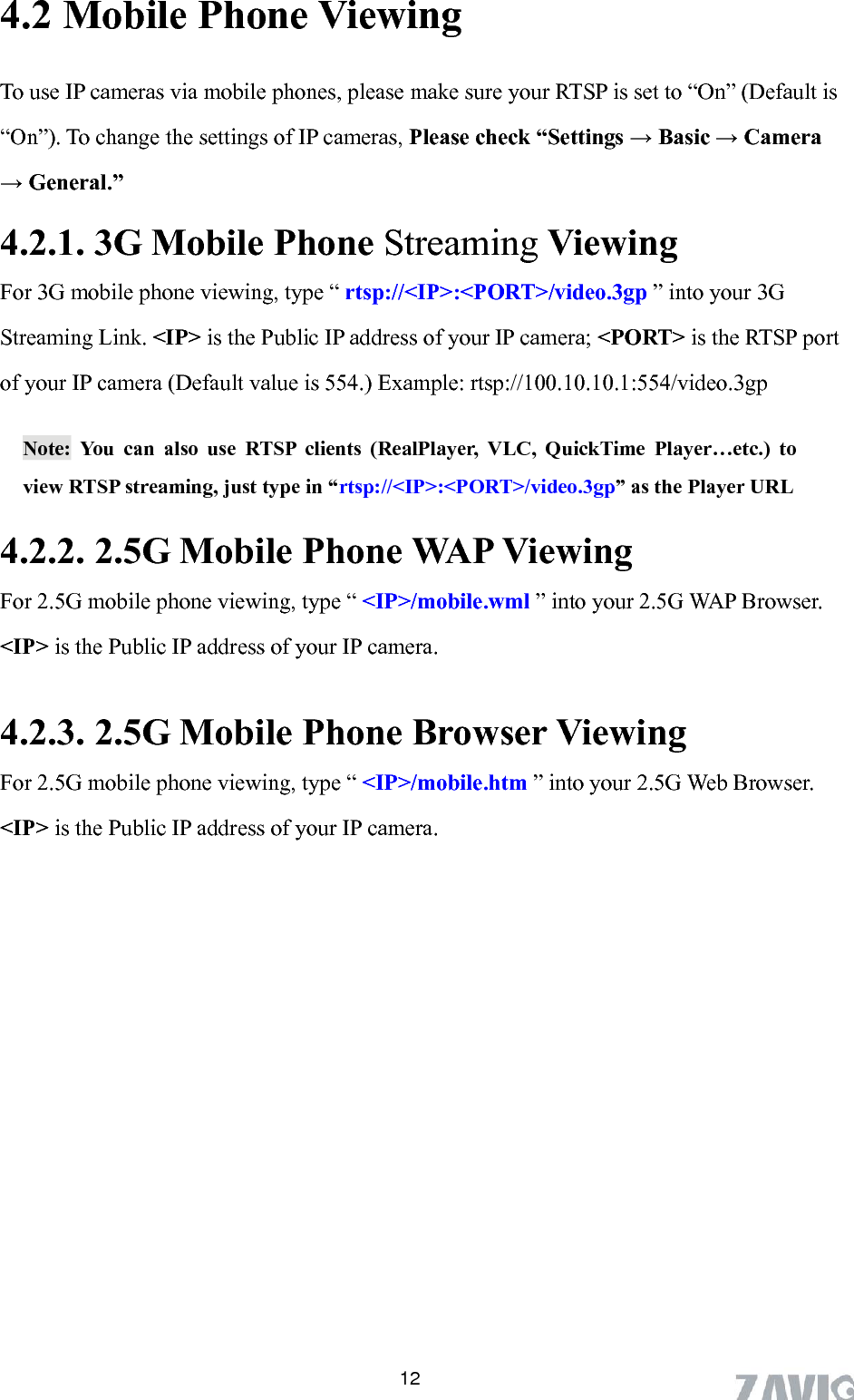       124.2 Mobile Phone Viewing         To use IP cameras via mobile phones, please make sure your RTSP is set to “On” (Default is         “On”). To change the settings of IP cameras, Please check “Settings → Basic → Camera     → General.” 4.2.1. 3G Mobile Phone Streaming Viewing   For 3G mobile phone viewing, type “ rtsp://&lt;IP&gt;:&lt;PORT&gt;/video.3gp ” into your 3G Streaming Link. &lt;IP&gt; is the Public IP address of your IP camera; &lt;PORT&gt; is the RTSP port of your IP camera (Default value is 554.) Example: rtsp://100.10.10.1:554/video.3gp Note: You can also use RTSP clients (RealPlayer, VLC, QuickTime Player…etc.) to view RTSP streaming, just type in “rtsp://&lt;IP&gt;:&lt;PORT&gt;/video.3gp” as the Player URL 4.2.2. 2.5G Mobile Phone WAP Viewing For 2.5G mobile phone viewing, type “ &lt;IP&gt;/mobile.wml ” into your 2.5G WAP Browser.   &lt;IP&gt; is the Public IP address of your IP camera.  4.2.3. 2.5G Mobile Phone Browser Viewing For 2.5G mobile phone viewing, type “ &lt;IP&gt;/mobile.htm ” into your 2.5G Web Browser.   &lt;IP&gt; is the Public IP address of your IP camera.  