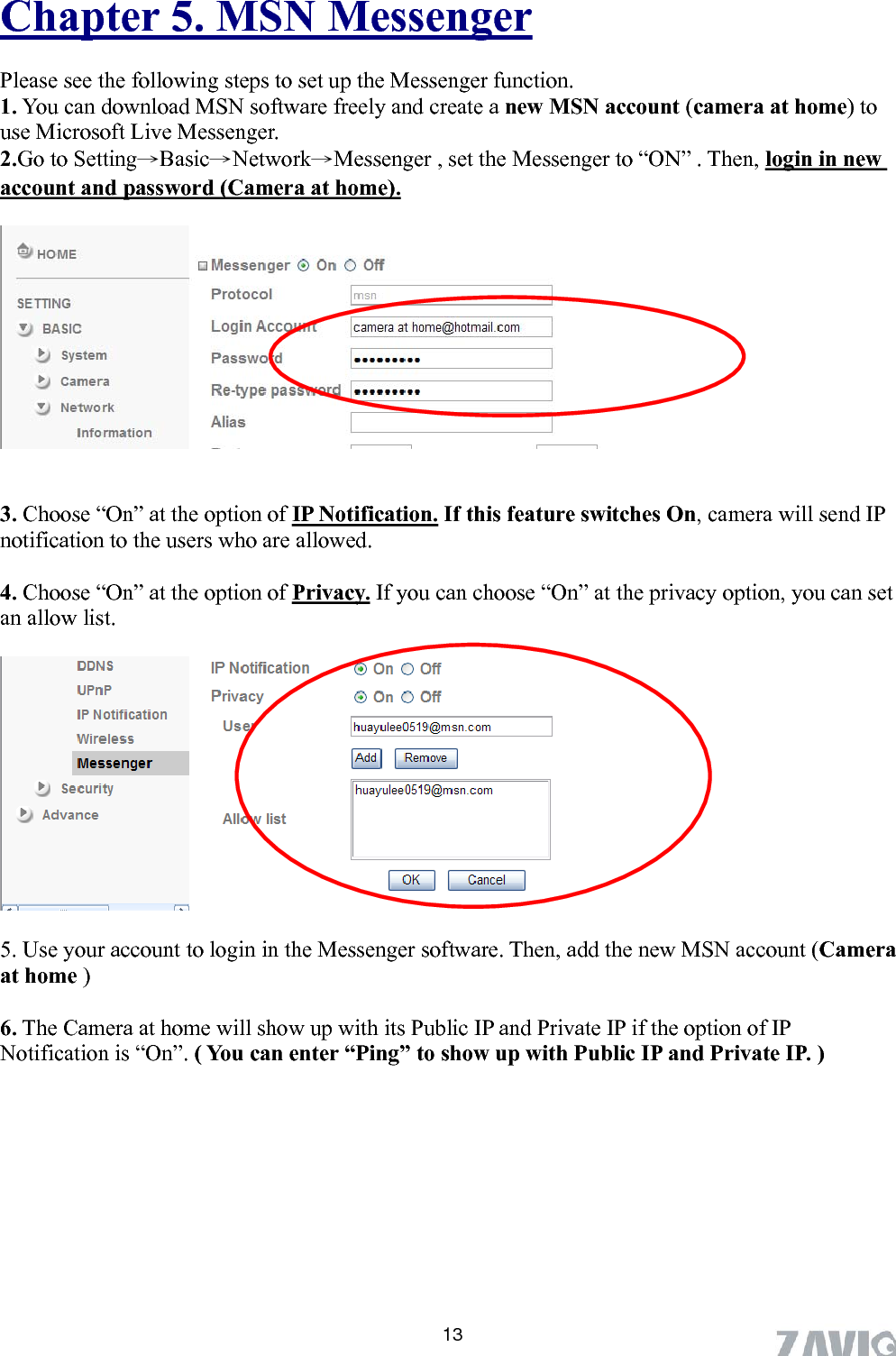      Chapter 5. MSN Messenger Please see the following steps to set up the Messenger function. 1. You can download MSN software freely and create a new MSN account (camera at home) to use Microsoft Live Messenger. 2.Go to Setting→Basic→Network→Messenger , set the Messenger to “ON” . Then, login in new account and password (Camera at home).     3. Choose “On” at the option of IP Notification. If this feature switches On, camera will send IP notification to the users who are allowed.    4. Choose “On” at the option of Privacy. If you can choose “On” at the privacy option, you can set an allow list.    5. Use your account to login in the Messenger software. Then, add the new MSN account (Camera at home )  6. The Camera at home will show up with its Public IP and Private IP if the option of IP Notification is “On”. ( You can enter “Ping” to show up with Public IP and Private IP. )           13